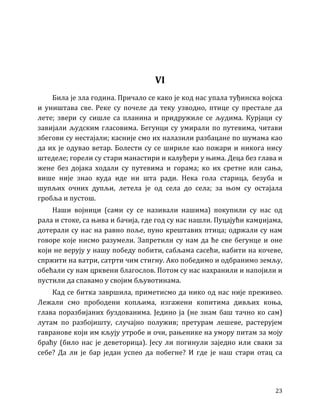 23
VI
Била је зла година. Причало се како је код нас упала туђинска војска
и уништава све. Реке су почеле да теку узводно, птице су престале да
лете; звери су сишле са планина и придружиле се људима. Курјаци су
завијали људским гласовима. Бегунци су умирали по путевима, читави
збегови су нестајали; касније смо их налазили разбацане по шумама као
да их је одувао ветар. Болести су се шириле као пожари и никога нису
штеделе; горели су стари манастири и калуђери у њима. Деца без глава и
жене без дојака ходали су путевима и горама; ко их сретне или сања,
више није знао куда иде ни шта ради. Нека гола старица, безуба и
шупљих очних дупљи, летела је од села до села; за њом су остајала
гробља и пустош.
Наши војници (сами су се називали нашима) покупили су нас од
рала и стоке, са њива и бачија, где год су нас нашли. Пуцајући камџијама,
дотерали су нас на равно поље, пуно крештавих птица; одржали су нам
говоре које нисмо разумели. Запретили су нам да ће све бегунце и оне
који не верују у нашу победу побити, сабљама сасећи, набити на кочеве,
спржити на ватри, сатрти чим стигну. Ако победимо и одбранимо земљу,
обећали су нам црквени благослов. Потом су нас нахранили и напојили и
пустили да спавамо у својим бљувотинама.
Кад се битка завршила, приметисмо да нико од нас није преживео.
Лежали смо прободени копљима, изгажени копитима дивљих коња,
глава поразбијаних буздованима. Једино ја (не знам баш тачно ко сам)
лутам по разбојишту, случајно полужив; претурам лешеве, растерујем
гавранове који им кљују утробе и очи, рањенике на умору питам за моју
браћу (било нас је деветорица). Јесу ли погинули заједно или сваки за
себе? Да ли је бар један успео да побегне? И где је наш стари отац са
 