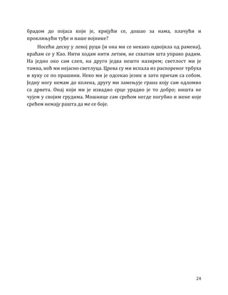 24
брадом до појаса који је, кријући се, дошао за нама, плачући и
проклињући туђе и наше војнике?
Носећи десну у левој руци (и она ми се некако одвојила од рамена),
враћам се у Као. Нити ходам нити летим, не схватам шта управо радим.
На једно око сам слеп, на друго једва нешто назирем; светлост ми је
тамна, ноћ ми нејасно светлуца. Црева су ми испала из распореног трбуха
и вуку се по прашини. Неко ми је одсекао језик и зато причам са собом.
Једну ногу немам до колена, другу ми замењује грана коју сам одломио
са дрвета. Онај који ми је извадио срце урадио је то добро; ништа не
чујем у својим грудима. Мошнице сам срећом негде погубио и жене које
срећем немају рашта да ме се боје.
 