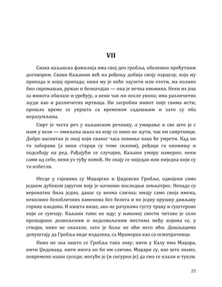 25
VII
Свака каљанска фамилија има свој део гробља, обележен прећутним
договором. Сваки Каљанин већ на рођењу добија своју парцелу, која му
припада и којој припада; нико му је неће заузети или отети, ма колико
био сиромашан, ружан и безначајан — она је вечна имовина. Неки их још
за живота обилазе и уређују, а неки чак ни после укопа; има различитих
људи као и различитих мртваца. Ни загробни живот није свима исти;
прошло време се укршта са временом садашњим и зато су оба
неразумљива.
Смрт је честа реч у каљанском речнику, а умирање и све што је с
њим у вези — омиљена шала на коју се нико не љути, чак ни самртници.
Добро васпитан је онај који сваког часа помиње како ће умрети. Кад он
то заборави (а неки старци су томе склони), рођаци га опомињу и
подсећају на ред. Рађајући се случајно, Каљани умиру намерно; неки
сами од себе, неки уз туђу помоћ. Не знају се ниједан или ниједна који су
то избегли.
Негде у гајевима су Маџарско и Џидовско Гробље, одвојени само
једном дубоком јаругом коју је начинио последњи земљотрес. Некада су
вероватно била једно, данас су веома слична; имају само своја имена,
неколико безобличних каменова без белега и по једну крушку дивљаку
горких плодова. И ништа више, ако не рачунамо густу траву и гуштерове
који се сунчају. Каљани тамо не иду; у њиховој свести читаво је село
прошарано дозвољеним и недозвољеним местима међу којима се, у
ствари, нико не сналази; зато је боље не ићи него ићи. Дошљацима
допуштају да Гробља виде издалека, са Мраморка као са осматрачнице.
Нико не зна зашто се Гробља тако зову; нити у Калу има Маџара,
нити Џидоваца, нити икога ко би им сличио. Маџари су, као што знамо,
повремено наши суседи; могуће је (и сигурно је) да смо се клали и тукли.
 