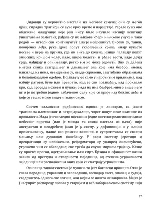 27
Џидовци су вероватно настали из његовог семена; они су његов
црни, смрадни траг који се вуче кроз време и нараштаје. Рађале су их оне
облежане младунице које још нису биле научиле каснију вештину
уништавања заметака; рађале су их њихове кћери и њихове унуке и тако
редом — историјски континуитет зла је непрекинут. Високи су, танки,
повијених леђа, руке држе попут склопљених крила, имају кукасте
носеве и перје на прсима, уда им висе до колена, језици палацају попут
змијских; кришом кољу, пале, шире болести и рђаве вести, ваде дечја
срца, мађијају и опчињавају, ретко им ко може одолети. Они су далека
митска слика свагдашњег и данашњег зла које има безброј имена;
наизглед их нема, невидљиви су, негде скривени, заштићени образинама
и белопокладном одећом. Појављују се само у нарочитим приликама; кад
избију ратови, буне или преврати, кад се сви позавађају, кад прокапље
крв, кад прораде ножеви и пушке; онда их има безброј, много више него
што је потребно једном забаченом селу које се крије иза божјих леђа и
које се тешко може видети голим оком.
Систем каљанских родбинских односа је линеаран, са јаким
траговима племенског и патријархалног, чврст попут неке окамине из
прошлости. Мада је очигледно постао из једне поетско-религиозне слике
небеског поретка (или је можда та слика настала из њега), није
апстрактан и неодређен; јасан је у свему, у дефиницији и у њеном
примењивању, малне као римски законик, и супротставља се сваком
мењању или духовном колебању. У овом систему јеретици и
превратници су непожељни, реформатори су унапред онемогућени,
угрожени чим се обелодане; све треба да служи мирном трајању. Казне
су просте: прогон, одстрањивање или смрт. Брзина и ефикасност казни
зависи од преступа и отпорности појединца, од степена угрожености
заједнице или расположења оних који се сматрају угроженима.
Основица таквог система је мушки, то јест боговски принцип. Отац је
глава породице, управник и заповедник, господар свега, зналац и судија,
сведржитељ од кога све потиче, али којим се ништа не завршава. Мајка је
(насупрот распореду полова у старијем и већ заборављеном систему чији
 