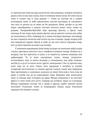 28
се трагови још понегде дају наслутити) само родница, чуварка огњишта,
радна снага и она која слуша, која се повинује вишој вољи. Ко нема оца (а
тиме и очевог оца и тако редом) — такав не постоји ни у својим
потомцима, нико га неће препознати; његово постојање је случајност,
оно што се десило да се више не би дешавало. Ипак, догађа се да име
мајке, преображено у мушко, постане почетак новог низа; такви су,
рецимо, Лазаревићи-Цветићи који признају Цветка, а Цвету само
понекад. И сви знају своје мушке претке чак до деветог колена или, ређе,
до насељавања у Као; набрајају их у свакој погодној прилици, изговарају
их као старинске молитве које штите од зла и покоре, гурају испред себе
као породично оружје. Преци м међе су све што заиста поуздано знају,
што су увек спремни да кажу и да покажу.
У њиховим породицама (које имају од једне до неколико кућа) влада
стална, притајена напетост као у завађено-сложном чопору. Осећате је у
ваздуху, она вас притиска и гуши, а не видите је; измиче опажању или
дефиницији. То је неко унутрашње стање, можда полунагон-
полуосећање, које се ретко исказује у спољашњем, још ређе помиње;
могуће је и да је то маска нечег другог, невидљивог. Сви су против свих,
нико није ни за кога. Сваки члан заједнице у могућем је (чешће
стварном) антагонизму са сваким другим чланом, сваки има подједнак
број противника и савезника; усамљен не може бити нико. Сила која их
држи у сукобу као да их нераздвојно спаја. Одвајање није дозвољено;
нико га никада није остварио до краја. Можда појединац и не постоји?
Други га чине оним што јесте, стварају му особине, граде га и разарају.
Можда индивидуе настају тек у граду и другде, идући тужним путем
нестанка? Усамљени човек је неприродна појава, један биолошки
парадокс без икаквог основа.
 