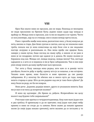 29
VIII
Кроз Као иначе нико не пролази, ако не мора. Понекад се месецима
не види пролазник на Преком Путу; једино наши људи иду некуда и
враћају се. Можда неко и пролази, али га ми не видимо и не чујемо. Често
се пси узнемире, лају па се стишају; они и онако немају преча посла.
Рано с пролећа наиђе нека жена, расплетене косе, у белој кошуљи до
пета, висока и стара. Дан беше сунчан и светао, али њу не опазисмо како
треба; попала нас је нека измаглица од које боле очи и све видљиво
постаје лелујаво и расплињава се. Она жена прође све крајеве Кала,
завири у сваки кутак, баци поглед на сваку кућу, а ником се не јави и
нико је не поздрави; потом оде одакле је и дошла. Не знамо колико је
боравила код нас. Можда сат, можда недељу, можда месец? Тек, нестаде
одједном к; о што се и појавила и ми је брзо заборависмо. Чак и они који
увек имају нешто да кажу прећуташе њен пролазак.
Тог лета у Калу завлада нека редња, што нам се и раније често
догађало; болести дођу и прођу, однесу шта је за ношење, а ми остајемо.
Чекамо ново време, нове болести и нове прилике да све раније
заборавимо. И у почетку би обично као и много пута до тада; помре
нешто стараца и деце. Шта да им радимо кад им је тако било суђено? Да
нису били на реду, не би ни помрли.
Неко рече: „Једнима додијао живот, други се уплашили живота. Баш
ми је жао и не могу да испричам колико!”
И неко му одговори: „Не брини се, рођаче. Испричаћемо ми целу
жалост кад будемо тебе сахрањивали!”
Учесташе нам пратње и четрдесетодневице, беху нам мало један поп
и два гробља. О црквењаку и да не причамо; онај један нам умро међу
првима и нико не хтеде да га замени. Нити знамо да певамо црквене
песме (и своје једва некако сричемо), нити желимо да се петљамо у те
 