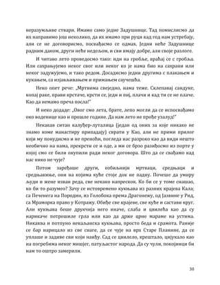 30
неразумљиве ствари. Имамо само једне Задушнице. Тад помислисмо да
их направимо још неколико, да их имамо при руци кад год нам устребају,
али се не договорисмо, посвађасмо се одмах. Једни неће Задушнице
радним даном, други неће недељом, и сви имају добре, али своје разлоге.
И читаво лето проведосмо тако: иди на гробље, враћај се с гробља.
Или сахрањујемо неког свог или неког ко је нама био на сахрани или
неког задужујемо, и тако редом. Досадисмо једни другима с плакањем и
кукањем, са изјављивањем и примањем саучешћа.
Неко опет рече: „Мртвима свеједно, нама теже. Склепавај сандуке,
копај раке, прави крстаче, крсти се, једи и пиј, плачи и кад ти се не плаче.
Као да немамо преча посла!”
И неко додаде: „Овог смо лета, брате, лепо могли да се испосвађамо
око воденице као и прошле године. Да нам лето не прође узалуд!”
Некакав ситан калуђер-луталица (један од оних за које никако не
знамо коме манастиру припадају) сврати у Као, али не прими прилог
који му понудисмо и не преноћи, погледа нас разроко као да види нешто
необично на нама, прекрсти се и оде, а ми се брзо разиђосмо из порте у
којој смо се били окупили ради неког договора. Што да се свађамо кад
нас нико не чује?
Потом заређаше други, озбиљнији мртваци, средњаци и
средњакиње, они на којима куће стоје док не падну. Почеше да умиру
људи и жене изван реда, све некако напрескок. Ко би се у томе снашао,
ко би то разумео? Зачу се истовремено кукњава из разних крајева Кала;
са Печенега на Породин, из Голобока према Драгонежу, од Јазвине у Рид,
са Мраморка право у Котражу. Обиђе све крајеве, све куће и састави круг.
Али кукњава беше друкчија него иначе, слаба и цвилећа као да су
нарикаче потрошиле грла или као да држе црне мараме на устима.
Никаква и потпуно некаљанска кукњава, просто беда и срамота. Раније
се бар нарицало из све снаге, да се чује на врх Старе Планине, да се
уплаше и задиве сви који наиђу. Сад се цвилело, крештало, цијукало као
на погребима неког мишјег, патуљастог народа. Да су чули, покојници би
нам то оштро замерили.
 