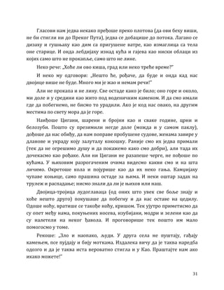 31
Гласови нам једва некако пређоше преко плотова (да ови беху виши,
не би стигли ни до Преког Пута), једва се добацише до потока. Лагано се
дизаху и гушњаху као дим са пригушене ватре, као измаглица са тела
оне старице. И онда лебдијаху изнад кућа и гајева као ниски облаци из
којих само што не прокапље, само што не лине.
Неко рече: „Хоће ли ово киша, град или неко треће време?”
И неко му одговори: „Нешто ће, рођаче, да буде и онда кад нас
двојице више не буде. Много ми је жао и немам речи!”
Али не прокапа и не лину. Све остаде како је било; оно горе и около,
ми доле и у средини као жито под воденичким каменом. И да смо имали
где да побегнемо, не бисмо то урадили. Ако је код нас овако, на другим
местима по свету мора да је горе.
Наиђоше Цигани, шарени и бројни као и сваке године, црни и
белозуби. Пошто су презимили негде доле (можда и у самом паклу),
дођоше да нас обиђу, да нам поправе пробушене судове, женама завире у
дланове и украду коју залуталу кокошку. Раније смо их једва примали
(тек да не огрешимо душу и да покажемо како смо добри), али тада их
дочекасмо као рођаке. Али ни Цигани не разапеше черге, не пођоше по
кућама. У њиховим разрогаченим очима видесмо какви смо и на шта
личимо. Окретоше кола и појурише као да их неко гања. Камџијаху
чупаве коњице, само прашина остаде за њима. И неки оштар задах на
трулеж и распадање; нисмо знали да ли је њихов или наш.
Двојица-тројица лудоглаваца (од оних што увек све боље знају и
хоће нешто друго) покушаше да побегну и да нас оставе на цедилу.
Одоше ноћу, вратише се такође ноћу, кришом. Тек ујутро приметисмо да
су опет међу нама, покуњених носева, изубијани, модри и зелени као да
су налетели на неког ђавола. И проговорише тек пошто им мало
помогосмо у томе.
Рекоше: „Зло и наопако, људи. У друга села не пуштају, гађају
камењем, псе пујдају и бију моткама. Издалека вичу да је таква наредба
одозго и да је таква иста вероватно стигла и у Као. Праштајте нам ако
икако можете!”
 