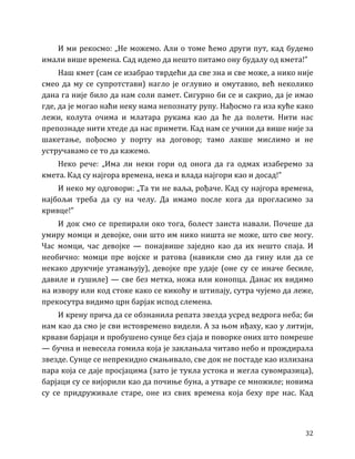 32
И ми рекосмо: „Не можемо. Али о томе ћемо други пут, кад будемо
имали више времена. Сад идемо да нешто питамо ону будалу од кмета!”
Наш кмет (сам се изабрао тврдећи да све зна и све може, а нико није
смео да му се супротстави) нагло је оглувио и омутавио, већ неколико
дана га није било да нам соли памет. Сигурно би се и сакрио, да је имао
где, да је могао наћи неку нама непознату рупу. Нађосмо га иза куће како
лежи, колута очима и млатара рукама као да ће да полети. Нити нас
препознаде нити хтеде да нас примети. Кад нам се учини да више није за
шакетање, пођосмо у порту на договор; тамо лакше мислимо и не
устручавамо се то да кажемо.
Неко рече: „Има ли неки гори од онога да га одмах изаберемо за
кмета. Кад су најгора времена, нека и влада најгори као и досад!”
И неко му одговори: „Та ти не ваља, рођаче. Кад су најгора времена,
најбољи треба да су на челу. Да имамо после кога да прогласимо за
кривце!”
И док смо се препирали око тога, болест заиста навали. Почеше да
умиру момци и девојке, они што им нико ништа не може, што све могу.
Час момци, час девојке — понајвише заједно као да их нешто спаја. И
необично: момци пре војске и ратова (навикли смо да гину или да се
некако друкчије утамањују), девојке пре удаје (оне су се иначе бесиле,
давиле и гушиле) — све без метка, ножа или конопца. Данас их видимо
на извору или код стоке како се кикоћу и штипају, сутра чујемо да леже,
прекосутра видимо црн барјак испод слемена.
И крену прича да се обзнанила репата звезда усред ведрога неба; би
нам као да смо је сви истовремено видели. А за њом иђаху, као у литији,
крвави барјаци и пробушено сунце без сјаја и поворке оних што помреше
— бучна и невесела гомила која је заклањала читаво небо и прождирала
звезде. Сунце се непрекидно смањивало, све док не постаде као излизана
пара која се даје просјацима (зато је тукла устока и жегла сувомразица),
барјаци су се вијорили као да почиње буна, а утваре се множиле; новима
су се придруживале старе, оне из свих времена која беху пре нас. Кад
 