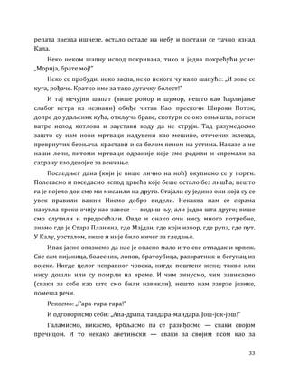 33
репата звезда ишчезе, остало остаде на небу и постави се тачно изнад
Кала.
Неко неком шапну испод покривача, тихо и једва покрећући усне:
„Морија, брате мој!”
Неко се пробуди, неко заспа, неко некога чу како шапуће: „И зове се
куга, рођаче. Кратко име за тако дугачку болест!”
И тај нечујни шапат (више ромор и шумор, нешто као ћарлијање
слабог ветра из незнани) обиђе читав Као, прескочи Широки Поток,
допре до удаљених кућа, откључа браве, скотури се око огњишта, погаси
ватре испод котлова и заустави воду да не струји. Тад разумедосмо
зашто су нам нови мртваци надувени као мешине, отечених жлезда,
преврнутих беоњача, крастави и са белом пеном на устима. Наказе а не
наши лепи, питоми мртваци одраније које смо редили и спремали за
сахрану као девојке за венчање.
Последњег дана (који је више личио на ноћ) окуписмо се у порти.
Полегасмо и поседасмо испод дрвећа које беше остало без лишћа; нешто
га је појело док смо ми мислили на друго. Стајали су једино они који су се
увек правили важни Нисмо добро видели. Некаква нам се скрама
навукла преко очију као завесе — видиш њу, али једва шта друго; више
смо слутили и предосећали. Овде и онако очи нису много потребне,
знамо где је Стара Планина, где Мајдан, где који извор, где рупа, где пут.
У Калу, уосталом, више и није било ничег за гледање.
Ипак јасно опазисмо да нас је опасно мало и то све отпадак и крпеж.
Све сам пијаница, болесник, лопов, братоубица, развратник и бегунац из
војске. Нигде целог исправног човека, нигде поштене жене; такви или
нису дошли или су помрли на време. И чим зинусмо, чим завикасмо
(сваки за себе као што смо били навикли), нешто нам заврзе језике,
помеша речи.
Рекосмо: „Гара-гара-гара!”
И одговорисмо себи: „Апа-драпа, тандара-мандара. Још-јок-још!”
Галамисмо, викасмо, брбљасмо па се разиђосмо — сваки својом
пречицом. И то некако аветињски — сваки за својим псом као за
 