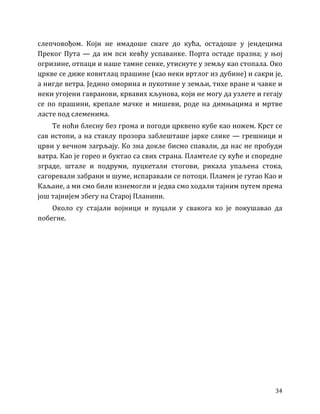 34
слепчовођом. Који не имадоше снаге до кућа, остадоше у јендецима
Преког Пута — да им пси кевћу успаванке. Порта остаде празна; у њој
огризине, отпаци и наше тамне сенке, утиснуте у земљу као стопала. Око
цркве се диже ковитлац прашине (као неки вртлог из дубине) и сакри је,
а нигде ветра. Једино оморина и пукотине у земљи, тихе вране и чавке и
неки угојени гавранови, крвавих кљунова, који не могу да узлете и гегају
се по прашини, крепале мачке и мишеви, роде на димњацима и мртве
ласте под слеменима.
Те ноћи блесну без грома и погоди црквено кубе као ножем. Крст се
сав истопи, а на стаклу прозора заблешташе јарке слике — грешници и
црви у вечном загрљају. Ко зна докле бисмо спавали, да нас не пробуди
ватра. Као је горео и буктао са свих страна. Пламтеле су куће и споредне
зграде, штале и подруми, пуцкетали стогови, рикала упаљена стока,
сагоревали забрани и шуме, испаравали се потоци. Пламен је гутао Као и
Каљане, а ми смо били изнемогли и једва смо ходали тајним путем према
још тајнијем збегу на Старој Планини.
Около су стајали војници и пуцали у свакога ко је покушавао да
побегне.
 