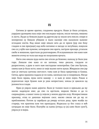 35
IX
Ситима је време кратко, гладнима предуго. Наше је било устајало,
узрујано урлицима паса које смо последње појели, после мачака, мишева
и ласта. Људи су бежали једни од других јер су знали шта мисле; спори и
неопрезни су бивали убијани и мало касније смо налазили њихове
оглодане кости. Кад више није имало шта да се проси (јер сви беху
гладни и сви просјаци) кад небо потамне и звезде се изгубише, повукли
смо се у куће као пужеви; затворили смо врата, застрли прозоре, угасили
свеће и жишкове, престали да разговарамо. И ослушкивали смо како нам
животи отичу из тела као вода из полупаних крчага.
Нити смо имали куда нити смо хтели да бежимо; напољу је било још
горе. Лежали смо како се ко затекао, тихо дисали, гледали се
разрогачено, а руке и ноге нам постадоше непотребне. Сви смо ћутали,
свима нам је било исто; нико се није жалио нити кукао. Жмурили смо јер
нам је сметала сунчева светлост; тама нам је била пријатнија и ближа.
Ситна, црна прашина падала је по нама, засипала нас и покривала. Нигде
није било мрава, мува нити вашију — и њих је неко појео. Раван и
једноличан звук бушио нам је уши непрестано; земља је цвилела од
јаловости и глади.
Прво је умрло наше дојенче. Било је толико мало и кржљаво да му
нисмо наденули име; да смо га крстили, морали бисмо и да га
сахрањујемо, а нашег попа су појели у неком другом селу. Искористивши
прилику, отац се докопао мајчине сисе; нисмо смели ни да му се
приближимо. Потом су заређала да умиру остала деца, прво млађа па
старија, тек крштена или тек проходала. Издисала су без гласа и већ
сутрадан их није било. Плачући за њима (откуд су јој само биле сузе?),
умрла је и мајка.
 