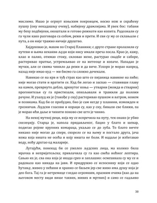 38
мислимо. Ишао је огрнут коњским покровцем, носио нож и скраћену
пушку (ону некадашњу очеву), набијену драмлијама. И увек бос: табани
му беху подбијени, окоштали и готово рожнати као копита. Радознали су
га чули како разговара са собом, режи и прети. И сви су му се склањали с
пута, а он није тражио ничије друштво.
Хајдуковао је, махом по Старој Планини; с друге стране пролазили су
путеви и њима некакви људи који нису имали преча посла. Крао је, кажу,
клао и палио, отимао стоку, силовао жене, растурао свадбе и саборе,
растеривао пратње, устремљивао се на жетеоце и копаче. Нападао је
мучки, али се свима чинило да режи и да виче. Ускоро је морао напред,
назад није имао куд — ми бисмо га сложно дочекали.
Навикао се на крв и туђ страх као што се пијаница навикне на пиће;
није могао стати и вратити се. Кад би легао и заспао — ставивши главу
на камен, преврнуто дебло, цркнутог коња — утварни (можда и стварни)
прогонитељи су га пристизали, опкољавали и тражили да положи
рачуне. И узалуд их је (такође у сну) растеривао пушком и ватром, ножем
и псовкама. Кад би се пробудио, био је сам негде у планини, изможден и
грозничав. Људски гласови и кораци су, као у сну, бивали све ближи, па
је морао ићи даље и чинити поново све што је чинио.
На некој мутној реци, која му се испречила на путу, тек онако је убио
скелеџију. Старца је, напола придављеног, бацио у блато и шевар,
подигао ројеве крупних комараца, укаљао се до зуба. То блато вичте
никако није могао да спере, скорело се на њему и постало друга, јача
кожа која ништа не осећа и коју ништа не боли. И надаље је избегавао
воду, ноћу дрхтао од маларије.
Лутајући, понекад би се ужелео људских лица, ма колико била
мрачна и непријатељска; привлачила су га као свећа ноћног лептира.
Сањао их је, сва она која је икада срео и заплашио: осмехивала су му се и
радовала као никада на јави. И придружио се испоснику који се одао
ћутању, живео у пећини и хранио се биљем јер све живо има душу која је
део бога. Тај га је нетремице гледао огромним, празним очима (као да на
његовом месту види више таквих, живих и мртвих) и само се гадљиво
 
