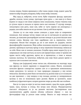 4
стална појава. Својом кривицом и због мана својих очију, једног дана ћу
живети међу бледим утварама; бићу сенка међу сенкама.
Мој град је, међутим, остао исти. Куће отрцаних фасада, кржљаво
дрвеће, излози, тесне улице, тротоари пуни рупа — све како је и било.
Једино се свуда и све више ширила нека загушљива, тешка тишина која
је гутала звуке и ваљала се преко свега као поплава. У случају пожара,
земљотреса или рата, знао сам, неће се чути сирене ни упозорења с
радија, али неће имати ни ко да погине. Сви су већ били мртви.
Лагано су се сви моји снови сливали у један који се повремено
понављао. Али никада читав; морао сам да га састављам из делова као
мозаик, да пажљиво распоређујем његове комаде и да успостављам нове
низове слика. Целину сам тако одређивао сам и, вероватно, често
погрешно. Нисам био сигуран да ли и сам нешто не додајем, свесно
фалсификујући подсвесно. Моја ноћна половина коначно се одвојила од
дневне, прекинула пупчану врпцу и везу сијамских близанаца; живела је
за себе. Ипак сам се некако сналазио. Стојећи пред оним зидом (ту су се
завршавале све моје шетње), на њега сам пројектовао слике и тражио им
право место међу другима, вртео их и премештао, а тиме и мењао
њихова значења. За тумачење, међутим, још није било дошло време и
одлагао сам га колико сам могао.
Најзад сам (одједном) имао читав сан, обликован на малтеру зида
као фреска са много кружних и квадратних слика. Иначе, основним
начелом фреско сликарства служио сам се и приликом компоновања
мојих рукописа; то начело се тако природно уградило у мој начин
мишљења. Целина је увек била састављена од делова који су се ослањали
на две празнине — ону напред и ону позади; делови су заокруживали
целину и она се исказивала кроз делове. Време је целовито, наше
памћење је фрагментарно; искрен рукопис мора да има обе ове особине.
Био је то град из којег је нестао сваки живот, град без људи, дрвећа,
траве, паса, мачака и птица, без ветра или облака. Флуоресцентна
светлост обасјавала га је на разним местима (истовремено или
наизменично), дајући сваком облику сабласне обрисе — као на
фотографији коју је усисао сиви папир. Ништа се није мењало ни
 
