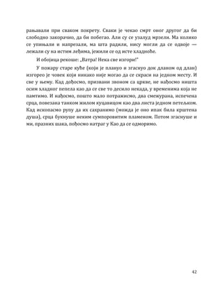42
рањавали при сваком покрету. Сваки је чекао смрт оног другог да би
слободно закорачио, да би побегао. Али су се узалуд мрзели. Ма колико
се упињали и напрезали, ма шта радили, нису могли да се одвоје —
лежали су на истим леђима, јежили се од исте хладноће.
И обојица рекоше: „Ватра! Нека све изгори!”
У пожару старе куће (који је плануо и згаснуо док дланом од длан)
изгорео је човек који никако није могао да се скраси на једном месту. И
све у њему. Кад дођосмо, призвани звоном са цркве, не нађосмо ништа
осим хладног пепела као да се све то десило некада, у временима која не
памтимо. И нађосмо, пошто мало потражисмо, два смежурана, испечена
срца, повезана танком жилом куцавицом као два листа једном петељком.
Кад ископасмо рупу да их сахранимо (можда је оно ипак била крштена
душа), срца букнуше неким сумпоровитим пламеном. Потом згаснуше и
ми, празних шака, пођосмо натраг у Као да се одморимо.
 