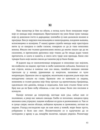 43
XI
Наш манастир је био на обали, а испод њега бело пенушаво море
које се никада није смиривало. Пристаниште му увек беше пуно чамаца
који су довозили госте и дародавце; племићи су нам долазили колико и
просјаци. Био је окружен маслињацима и виноградима, плодним њивама,
испосницима и келијама. У нашој цркви служба никада није престајала
нити су се кандила и свеће гасили; говорило се да је тако неколико
векова. Имали смо толико рукописаних икона да нисмо знали где да их
склонимо, и преписаних рукописа које тешко да ће икада један човек
прочитати, и злата и накита, и свега што траје или пропада. Били смо
чувари блага које нисмо смели да такнемо јер је било божје.
И једном кад се иноплеменици искрцаше и опколише нас војском,
ми изађосмо на зидове; крстове и свеће заменисмо сабљама. Засипале су
нас стреле, копља и камење као зла киша, гвожђем оковани овнови
трескали су у капије, јуришници су насртали, халакање се чуло
непрекидно. Бранили смо се оружјем, молитвама и врелим уљем које смо
нападачима сипали на главе; бранили смо се камењем са зидова,
ножевима и голим рукама које беху ојачале од премотавања бројаница,
одолевали смо данима, можда и недељама. Али њих стално беше исти
број као да их ђаво ноћу обнавља, а нас све мање; били смо поспани и
клонули.
Капије почеше да попуштају, нестаде нам уља, сабље нам се
поломише, а умор нас замало савлада. Свеће се погасише, кандила пред
иконама сама утрнуше; пацови изађоше из рупа и размножише се. Чак се
и сунце сакри; ниски облаци, набијени муњама и громовима, легоше на
зидове. Узалуд изгледасмо иде ли нам неко у помоћ; море беше пусто,
узбуркано и бело као снег. Посаветовасмо се и одлучисмо да се
затворимо у цркву и да, певајући молитве, заједно умремо. Ризничару
 
