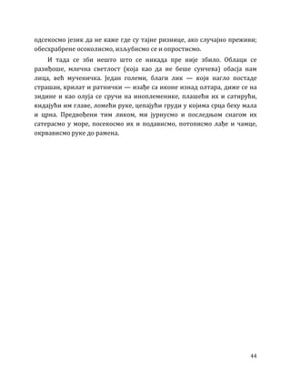 44
одсекосмо језик да не каже где су тајне ризнице, ако случајно преживи;
обесхрабрене осоколисмо, изљубисмо се и опростисмо.
И тада се зби нешто што се никада пре није збило. Облаци се
разиђоше, млечна светлост (која као да не беше сунчева) обасја нам
лица, већ мученичка. Један големи, благи лик — који нагло постаде
страшан, крилат и ратнички — изађе са иконе изнад олтара, диже се на
зидине и као олуја се сручи на иноплеменике, плашећи их и сатирући,
кидајући им главе, ломећи руке, цепајући груди у којима срца беху мала
и црна. Предвођени тим ликом, ми јурнусмо и последњом снагом их
сатерасмо у море, посекосмо их и подависмо, потописмо лађе и чамце,
окрвависмо руке до рамена.
 