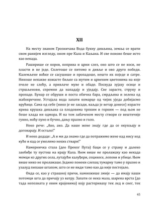 45
XII
На месту званом Грозничава Вода букну дивљина, земља се врати
свом ранијем изгледу, оном пре Кала и Каљана. И све поново беше исто
као некада.
Раширише се коров, коприва и црни слез, оно што се не коси, не
пласти и не једе. Сплетоше се питомо и дивље и ово друго победи.
Калемљене воћке се сасушише и пропадоше, нешто их поједе и сатре.
Никоше некакве кожасте биљке са жутим и црвеним цветовима на које
пчеле не слећу, а привлаче муве и обаде. Посвуда зујаху осице и
стршљенови, спремни да нападају и уједају. Све зарасте, струну и
пропаде. Бунар се обруши и поста обична бара, смрдљива и зелена од
жабокречине. Устајала вода запати комарце од чијих уједа добијасмо
врућице. Сама од себе (нико је не засади, ваљда је ветар донесе) израсте
крива крушка дивљака са плодовима трпким и горким — под њом не
беше хлада ни одмора. И на том забаченом месту створи се вештичије
гувно, ноћу пуно и бучно, дању празно и голо.
Неко рече: „Ако, ако. Да наше жене знају где да се окупљају и
договарају. И остало!”
И неко додаде: „А и ми да знамо где да потражимо жене кад нису код
куће и кад се ужелимо неких ствари!”
Намерничка стаза (део Преког Пута) баци се у страну и далеко
заобиђе ту пустош на крају Кала. Њом више не пролажаху као некада
момци из других села, лутајући калуђери, сецикесе, лопови и убице. Њом
више нико не пролажаше. Једино понеки слепац тумарну тамо у празно и
узалуд пипаше штапом; што се не види тамо као да није постојало.
Онда се, као у страшној причи, намножише змије — да имају наши
потомци шта да причају уз ватру. Запати се нека мала, шарена врста (до
тада непозната у овим крајевима) коју растериваху тек лед и снег, тек
 