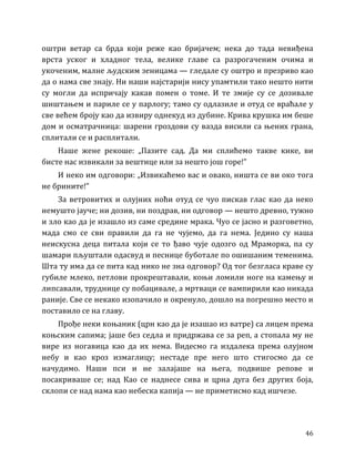 46
оштри ветар са брда који реже као бријачем; нека до тада невиђена
врста уског и хладног тела, велике главе са разрогаченим очима и
укоченим, малне људским зеницама — гледале су оштро и презриво као
да о нама све знају. Ни наши најстарији нису упамтили тако нешто нити
су могли да испричају какав помен о томе. И те змије су се дозивале
шиштањем и париле се у парлогу; тамо су одлазиле и отуд се враћале у
све већем броју као да извиру однекуд из дубине. Крива крушка им беше
дом и осматрачница: шарени гроздови су вазда висили са њених грана,
сплитали се и расплитали.
Наше жене рекоше: „Пазите сад. Да ми сплићемо такве кике, ви
бисте нас извикали за вештице или за нешто још горе!”
И неко им одговори: „Извикаћемо вас и овако, ништа се ви око тога
не брините!”
За ветровитих и олујних ноћи отуд се чуо пискав глас као да неко
немушто јауче; ни дозив, ни поздрав, ни одговор — нешто древно, тужно
и зло као да је изашло из саме средине мрака. Чуо се јасно и разговетно,
мада смо се сви правили да га не чујемо, да га нема. Једино су наша
неискусна деца питала који се то ђаво чује одозго од Мраморка, па су
шамари пљуштали одасвуд и песнице буботале по ошишаним теменима.
Шта ту има да се пита кад нико не зна одговор? Од тог безгласа краве су
губиле млеко, петлови прокрештавали, коњи ломили ноге на камењу и
липсавали, труднице су побацивале, а мртваци се вампирили као никада
раније. Све се некако изопачило и окренуло, дошло на погрешно место и
поставило се на главу.
Прође неки коњаник (црн као да је изашао из ватре) са лицем према
коњским сапима; јаше без седла и придржава се за реп, а стопала му не
вире из ногавица као да их нема. Видесмо га издалека према олујном
небу и као кроз измаглицу; нестаде пре него што стигосмо да се
начудимо. Наши пси и не залајаше на њега, подвише репове и
посакриваше се; над Као се наднесе сива и црна дуга без других боја,
склопи се над нама као небеска капија — не приметисмо кад ишчезе.
 
