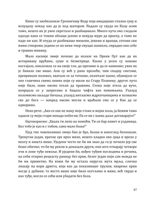 47
Кише су заобилазиле Грозничаву Воду која имадијаше стално суву и
испуцалу земљу као да је под шатором. Падале су свуда по Калу осим
тамо, нешто их је увек скретало и разбацивало. Много пута смо гледали
одоздо како се тешки облаци јалове и некуда журе да проспу, а тамо не
паде ни кап. И отуда се разбежаше мишеви, јежеви и врапци, готови сви
живи створови; једино се по неки твор смуцао наоколо, смрадио око себе
и тражио живину.
Мало касније змије почеше да излазе на Преки Пут као да их
истериваху врућине, суше и безветрице. Касно у јесен су поново
нестајале, повлачиле се на своје тле, да презиме и да се намноже; увек их
је бивало све више. Али су већ у рано пролеће, чим спадну снегови,
прекривале коловоз, хватале се за точкове, оплитале паоке, обавијале се
око главчина свима онима који су ишли на Стару Планину; другог пута
није било, нови нисмо хтели да правимо. Стока није хтела да вуче,
копрцала се у запрегама и бацала чифта као помамљена. Узалуд
поломисмо хиљаде бичаља, узалуд витласмо ждрепчаницима и псовасмо
све до бога — напред нисмо могли и враћали смо се у Као да се
одморимо.
Неко рече: „Ако се ове не ману моје стоке и мојих кола, ја бежим тамо
одакле су моји стари некада побегли; Па се ви с њима даље договарајте!”
Одговорисмо: „Хвала ти лепо на помоћи. Ти си бар памет и узданица.
Без тебе је као и с тобом, само мало боље!”
Ујед тих човеколиких змија био је брз, болан и наизглед безопасан.
Тренутак један, кратак срх кроз жиле, нешто хладно око срца и врело у
мозгу и ништа више. Уједени често не би ни знао да га је печило јер све
беше обично; то би му рекли и доказали други, они што отварају четворе
очи и лове туђе невоље. И уједени би, вођен туђим погледима и речима,
на себи открио рецкасту раницу без крви, белег један који сам можда не
би ни приметио. На кожи би му остала округла жута мрља, слична
лишају на кори дрвета, која као да показиваше трулеж, кварење крви
негде у дубини; то место више није било осетљиво и живо, већ тврдо и
као туђе, могло се сећи или убадати без бола.
 
