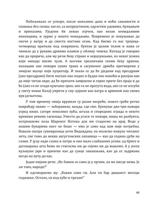 48
Побољевало се ускоро, после неколико дана и ноћи сањивости и
спавања без снова; нагло, са ватруштином, одузетим удовима, бунцањем
и приказама. Уједени би лежао згрчен, као везан невидљивим
конопцима, и зурио у нешто невидљиво. Повремено је покушавао да
скочи у ватру и да сместа постане огањ. Кад бисмо га нас тројица-
четворица вратили под покриваче, буктао је целим телом и нама се
чинило да у рукама држимо пламен у облику човека. Каткад је говорио
као да прориче, али му речи беху стране и неразумљиве, из неког језика
који никада нисмо чули. А његови грозничави снови беху црвени,
палацави као пожари сувих трава и сасушеног дрвећа претворени у
змијске жалце који пуцкетају. И знало се да ће уједени кад прездрави
(ако прездрави) бити поспан око подне и будан око поноћи и расејан као
да није читав овде; да ће причати замршене и горке приче без краја и да
ће (ако га не згоди пушчано зрно, ако га не прогута вода, ако се не изгуби
у свету изван Кала) умрети у сну сјајном као ватра и црвеном као свежа
крв јагњетова.
У том времену змија кружиле су разне несреће, пошто среће ретко
навраћају овамо — заборавиле, ваљда, где смо. Букнуше два-три пожара
усред кише, сагоре неколико кућа, штала и споредних зграда и нешто
превише ревних гасилаца. Уместо да угаси те пожаре, киша их разбукта;
потрошисмо пола Широког Потока док им стадосмо на крај. Воде у
нашим бунарима опет не беше — има је само кад нам није потребна.
Навали оштра сувомразица уочи Видовдана, па носисмо кожухе читавог
лета, све тамо до неких августовских лапавица — као да година дуби на
глави. У јулу паде слана и потре и оно мало слабашних усева; од бриге и
договарања шта ћемо не стигосмо ни да сејемо ни да жањемо. А у јесен
куљнуше јаре и припеке као да сунце закашњава, као да се задржава
негде на путу до нас.
Један пијани рече: „Не бавим се само ја у крчми, па ме нигде нема. Је
ли тако, народе?”
И одговорисмо му: „Какви само ти. Али ти бар дванаест месеци
годишње. Остало, си код куће и трезан!”
 