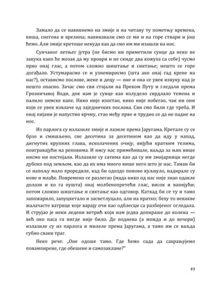 49
Замало да се навикнемо на змије и на читаву ту пометњу времена,
киша, снегова и врелина; навикавали смо се ми и на горе ствари и још
ћемо. Али змије кретоше некуда као да смо им ми изашли на нос.
Сунчаног летњег јутра (не бисмо ни приметили сунце да неко не
закука како ће мозак да му проври и не скиде два кожуха са себе) чусмо
прво онај глас, а потом сложно шиштање и сиктање; нешто се горе
догађало. Устумарасмо се и узнемирисмо (шта ако онај гад крене на
нас?), остависмо послове, жене и децу — оне и она се увек извуку кад је
нешто опасно. Зачас смо сви стајали на Преком Путу и гледали према
Грозничавој Води, док нам је сунце као излудело сврдлало темена и
палило зимске капе. Нико није изостао, нико није побегао, чак ни они
који се увек извлаче од заједничких послова. Сви смо били где треба. И
онај пијани је напустио крчму, стао међу прве и трудио се да не падне на
нос.
Из парлога су излазиле змије и лазиле према Јаругама. Кретале су се
брзо и смишљено, све десетина за десетином као да иду у напад,
дигнутих крупних глава, исколачених очију, вијући кратким телима,
поигравајући на реповима. И нису нас примећивале, ваљда за њих више
нисмо ни постојали. Излазиле су сатима као да су им змијарници негде
дубоко под земљом, као да их има много више него што је нас. Таман би
се напољу мало проредиле, кад би одоздо поново куљнуло, надирале су
нове и млађе. Повремено се разлегао (мада нико од нас није знао одакле
долази и ко га пушта) онај молбенопретећи глас, висок и вапијући;
потом сложно шиштање и сиктање као одговор. Каткад би се ту и тамо
запожарило, запуцкетало и засветлуцало, али на кратко; беху то некакве
жалачасте ватрице које варају очи као одблесци са разбијеног огледала.
И струјао је неки ледени ветрић који нам једва допираше до колена —
већ око паса га нигде није било. До поднева (а можда и до вечери)
излазиле су из парлога и милеле према Јаругама, а тамо им се ваљда
губио сваки траг.
Неко рече: „Оне одоше тамо. Где ћемо сада да сахрањујемо
повампирене, где обешене и самозаклане?”
 