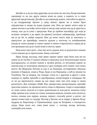 52
Догађа се и да их зову друкчије, да их нико не зна под Лазар-именом;
одазивају се на сва друга имена осим на своје, а кадшто се и сами
друкчије представљају. Догађа се да сахрањују једног, мислећи на другог,
и да поздрављају мртвог у лику живог; време их и онако брзо
изједначава и своди на један једини лик. Или да траже онога који је
давно нестао и да нађу онога који се нигде није мицао као да је урастао у
земљу, као да се слио с пределом. Или да трећем наплаћују дуг који је
оставио четврти, а да првог (и правог) потпуно заборављају; преблизу
им је да би га добро видели. Или да жене онога који је ишчилео, а
присутног да превиђају; невеста одлази у постељу са похођанином
(своде је слепи девери и глуви чауши и тамни старосвати) и пород јој је
сав провидан као да је танке коже и светле, крви.
Онај неко опет рече: „Сви смо исти, једино што се различито зовемо
и што никако да се препознамо. Амин, сватови!”
Први Лазар, изгледа, није први; правог првог није било или ми не
знамо ко је тај био. У нашем сећању и причању он је белопокладна маска
(нагарављена, са овчјом кожом и вучјим репом, са петловим пером за
капом) која се непозвана умешала у дугу поворку што сваког часа мења
место. На Широком Потоку је кад и на Пакинцу, истовремено обилази
Јазвине и Карауле, спава у Риду, буди се на Породину, а већ је некако на
Голобоку. Час је напред, час позади; стапа се с другима и други с њим,
издваја се, враћа, премеће и преображава, олицетворује и накаради. Он
се не да препознати; сваки од нас види само оно што види и сваки
различито. Док поворка обиђе Као, прокрстари раскрсницама, пронађе
храстове-записе, он промени много лица и образина; стари и подмлађује
се, пева, плаче, весели се и кука, рашчињава се или расте, поносно ступа
међу првима или члови на глави, изиграва војника, исмева попа. Јелен је,
мачка, сеница или курјак; длакав, пернат, гололеђ, репат и рогат, све
према очима које га гледају. Пастир у Белом, он је хајдух у Црном Калу;
мудрац на Парезовцу и Страхиљевици, луда на Котражи, а оплодитељ
свуда. Овде воли псе, тамо јаши коње — пчелар, колар, жетелац,
паликућа или певач.
 