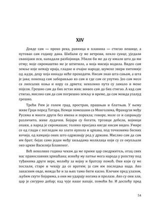 54
XIV
Довде сам — преко река, равница и планина — стигао пешице, а
путовао сам годину дана. Шибали су ме ветрови, пекло сунце, уједали
свакојаки пси, нападали разбојници. Убили би ме да су имали шта да ми
отму; моје сиромаштво ме је штитило, а моја мисија водила. Видео сам
земље које немају краја, гладне и очајне народе, шумске звери питомије
од људи, децу која никада неће проходати. Нисам знао шта сањам, а шта
је јава; понекад сам заборављао ко сам и где сам се упутио. Јео сам месо
са липсалих коња и кору са дрвета; неколико пута су замало и мене
појели. Грешио сам да бих остао жив; живео сам да бих стигао. А кад сам
стигао, мислио сам да сам погрешио земљу и време, да сам можда узалуд
грешио.
Трећи Рим је голем град, простран, прашњав и блатњав. У њему
живе Грци поред Татара, Немци помешани са Монголима, Французи међу
Русима и многи други без имена и порекла; говоре, моле се и сахрањују
различито, живе лудачки. Бојари су богати, трговци дебели, војници
опаки, а народ је сиромашан; толико просјака нигде нисам видео. Умире
се од глади с погледом на злато купола и цркава, под точковима бесних
кочија, од камџија оних што одржавају ред у држави. Мислио сам да сам
им брат; бејах само један међу хиљадама молилаца који су се окупљали
око цркве Василија Блаженог.
Већ неколико година чекам да ме прими цар сведржитељ, отац свих
нас православних хришћана; изнећу му патње мога народа у ропству под
туђинима друге вере, молићу за војну и братску помоћ. Они који су ме
послали, старе и чекају да се вратим; ја сам им последња нада. Ако
закасним овде, можда ће и за њих тамо бити касно. Клечим пред улазом,
љубим скуте бојарима, а они ме ударају ногама и пролазе. Ако су они зли,
цар је сигурно добар; кад чује наше вапаје, помоћи ће. И доспећу пред
 