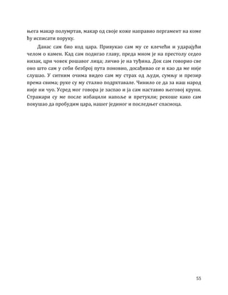 55
њега макар полумртав, макар од своје коже направио пергамент на коме
ћу исписати поруку.
Данас сам био код цара. Привукао сам му се клечећи и ударајући
челом о камен. Кад сам подигао главу, преда мном је на престолу седео
низак, црн човек рошавог лица; личио је на туђина. Док сам говорио све
оно што сам у себи безброј пута поновио, досађивао се и као да ме није
слушао. У ситним очима видео сам му страх од људи, сумњу и презир
према свима; руке су му стално подрхтавале. Чинило се да за наш народ
није ни чуо. Усред мог говора је заспао и ја сам наставио његовој круни.
Стражари су ме после избацили напоље и претукли; рекоше како сам
покушао да пробудим цара, нашег јединог и последњег спасиоца.
 