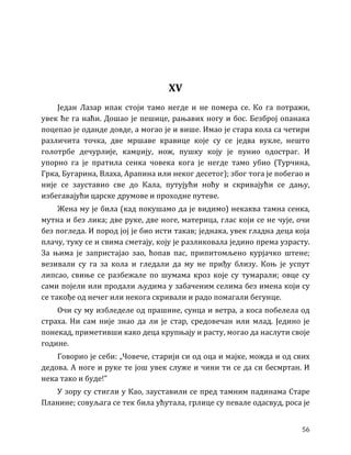 56
XV
Један Лазар ипак стоји тамо негде и не помера се. Ко га потражи,
увек ће га наћи. Дошао је пешице, рањавих ногу и бос. Безброј опанака
поцепао је оданде довде, а могао је и више. Имао је стара кола са четири
различита точка, две мршаве кравице које су се једва вукле, нешто
голотрбе дечурлије, камџију, нож, пушку коју је пунио одостраг. И
упорно га је пратила сенка човека кога је негде тамо убио (Турчина,
Грка, Бугарина, Влаха, Арапина или неког десетог); због тога је побегао и
није се зауставио све до Кала, путујући ноћу и скривајући се дању,
избегавајући царске друмове и проходне путеве.
Жена му је била (кад покушамо да је видимо) некаква тамна сенка,
мутна и без лика; две руке, две ноге, материца, глас који се не чује, очи
без погледа. И пород јој је био исти такав; једнака, увек гладна деца која
плачу, туку се и свима сметају, коју је разликовала једино према узрасту.
За њима је запристајао зао, ћопав пас, припитомљено курјачко штене;
везивали су га за кола и гледали да му не приђу близу. Коњ је успут
липсао, свиње се разбежале по шумама кроз које су тумарали; овце су
сами појели или продали људима у забаченим селима без имена који су
се такође од нечег или некога скривали и радо помагали бегунце.
Очи су му избледеле од прашине, сунца и ветра, а коса побелела од
страха. Ни сам није знао да ли је стар, средовечан или млад. Једино је
понекад, приметивши како деца крупњају и расту, могао да наслути своје
године.
Говорио је себи: „Човече, старији си од оца и мајке, можда и од свих
дедова. А ноге и руке те још увек служе и чини ти се да си бесмртан. И
нека тако и буде!”
У зору су стигли у Као, зауставили се пред тамним падинама Старе
Планине; совуљага се тек била ућутала, грлице су певале одасвуд, роса је
 