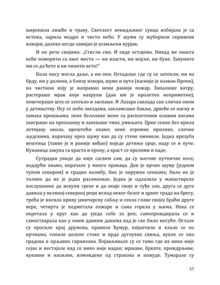 57
шкропила лишће и траву. Светлост невидљивог сунца избијала је са
истока, зарила модро и чисто небо. У шуми су жуборили скривени
извори; далеко негде завијао је усамљени курјак.
И он рече својима: „Стигли смо. И овде остајемо. Никад ме ништа
неће померити са овог места — ни власти, ни војске, ни буне. Закуните
ми се да ћете и ви чинити исто!”
Кола нису могла даље, а ни они. Остадоше где су се затекли; ни на
брду, ни у долини, а близу извора, шуме и пута (касније је назван Преки),
на чистини коју је направио неки ранији пожар. Запалише ватру,
растераше мрак који нахрупи (дан им је пролетео неприметно),
повечераше шта се затекло и заспаше. И Лазара савлада сан сличан оном
у детињству. Осу се небо звездама, запламсаше бакље, дрвеће се нагну и
замаха крошњама; неке белолике жене са расплетеним плавим косама
заиграше на пропланку и запеваше тихо, умиљато. Црне сенке без крила
летијаху около, крештећи опако; неке огромне прилике, сличне
људскима, корачаху кроз шуму као да су стене оживеле. Једна крезуба
вештица (такве је и раније виђао) поједе детиње срце, наду се и пуче.
Кукавица закука са храста и прхну, а храст се преломи и паде.
Сутрадан увиде да није сасвим сам, да су његове путничке ноге,
ходајући овамо, корачале у много праваца. Док је крчио шуму (једном
тупом секиром) и градио колибу, био је окружен сенкама; било их је
толико да их је једва разликовао. Једна је одлазила у манастирске
послушнике да искупи грехе и да окаје своје и туђе зло, друга се дуго
давила у великој северној реци испод неког белог и црног града на брегу,
трећа је носила криву јаничарску сабљу и секла главе својој браћи друге
вере, четврта је подметала пожаре и сама горела у њима. Нека се
окретала у круг као да уједа себе за реп; самопрождирала се и
самостварала као у оним давним данима кад је све било могуће. Остале
су просиле крај друмова, правиле ћумур, пијанчиле и клале се по
крчмама, гониле џелепе стоке и крда дугоухих свиња, вукле се око
градова и прљавих гарнизона. Појављивале су се тамо где их нико није
сејао и нестајале кад се нико није надао; мршаве, бркате, прождрљиве,
кукавне и насилне, измождене од страхова и пожуде. Тумарале су
 