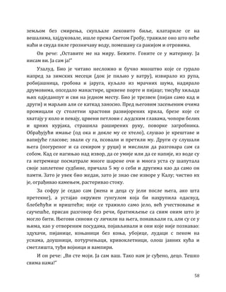 58
земљом без смирења, скупљале лековито биље, клатариле се на
вешалима, хајдуковале, ишле према Светом Гробу, тражиле оно што неће
наћи и свуда пиле грозничаву воду, помешану са ракијом и отровима.
Он рече: „Оставите ме на миру. Бежите. Гоните се у материну. Ја
нисам ви. Ја сам ја!”
Узалуд. Био је читаво несложно и бучно мноштво које се гурало
напред за зимских месеци (док је пиљио у ватру), извирало из рупа,
робијашница, гробова и јаруга, куљало из мрачних шума, надирало
друмовима, опседало манастире, црквене порте и пијаце; тисућу хиљада
њих одједанпут и сви на једном месту. Био је трезвен (пијан само кад и
други) и марљив али се каткад заносио. Пред његовим засењеним очима
промицали су столетни храстови развијорених крила, брезе које се
хватају у коло и певају, црвени петлови с људским главама, чопори белих
и црних курјака, страшила раширених руку, поворке загробника.
Обрађујући имање (од ока и докле му се хтело), слушао је крештаве и
вапијуће гласове; звали су га, псовали и претили му. Други су слушали
њега (погуреног и са секиром у руци) и мислили да разговара сам са
собом. Кад се нагињао над извор, да се умије или да се напије, из воде су
га нетремице посматрале многе шарене очи и многа уста су шапутала
своје заплетене судбине, причала 5 му о себи и другима као да само он
памти. Зато је увек био жедан, зато је знао све изворе у Калу; чистио их
је, ограђивао камењем, растеривао стоку.
За софру је седао сам (жена и деца су јели после њега, ако шта
претекне), а устајао окружен гунгулом која би нахрупила одасвуд,
блебећући и вриштећи; није се тражило само јело, већ учествовање и
саучешће, присан разговор без речи, братимљење са свим оним што је
могло бити. Његови синови су личили на њега, понављали га, али су се у
њима, као у отвореним посудама, појављивали и они које није познавао:
здухачи, пијанице, коњаници без коња, убојице, лудаци с пеном на
уснама, доушници, потурчењаци, кривоклетници, олош јавних кућа и
сметлишта, туђи војници и вампири.
И он рече: „Ви сте моји. Ја сам ваш. Тако нам је суђено, децо. Тешко
свима нама!”
 