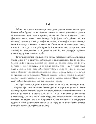 60
XVI
Ноћни сам човек и несаничар; последњи пут сам заиста заспао прве
брачне ноћи. Будим се чим склопим очи као да нешто у мени нешто чека
— непознато, тајанствено и мрачно; живим цептећи од потмулог страха.
Док моја жена слатко спава (можда ћу је једне ноћи убити тако на
спавању), лежим у кревету, знојим се, чекам, ослушкујем шта се збива у
мени и напољу. И никада се ништа не збива, тишина лежи преко свега,
стеже и гуши; уста и плућа пуна су ми тишине. Ако залаје пас, ако
запевају петлови, осећам се као да нисам сам. А сунце растерује страхове
као маглу; сутон их поново враћа.
Друштво ми прави једино месец који се помаља изнад Мраморка као
ухода; лице му је округло, избраздано и подсмешљиво. Кад је изједен,
ближи ми је и дражи, шапућем му нежно као некада жени; кад је пун,
потреса ме свега изнутра, не да ми да лежим, тера ме да устанем и да
ходам, чини са мном шта хоће. Нико у Калу и нико од мојих не зна где
сам све био по таквим ноћима, шта сам радио; ја дању ћутим о томе, чак
и привремено заборављам. Чистим каљаве опанке, крпим поцепану
одећу, чешљам улепљену косу и ћутим; последњу вештицу (једну моју
даљу рођаку) утаманили смо пре неколико година.
Била је тиха ноћ, изједени месец је висио на небу као наоштрен нож.
У полусну чух коњски топот, изненадан и бодар, као да неко бесно
галопира Преким Путем, фијуче камџијом, бичује ознојене коњске сапи, а
потковице звоне на камењу које пршти. Тргох се и скочих да погледам
кроз прозор, али, што због слабих очију, што због прљавог стакла, ништа
особито не видех. Била је полутмина, слаба месечина се неодлучно
цедила с неба, узнемирене сенке су се смуцале по воћњацима; нечија
повијена лоповска леђа беху на плоту.
 