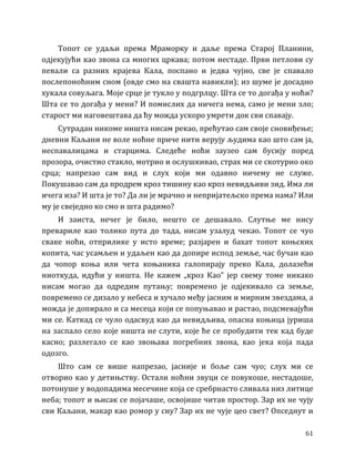 61
Топот се удаљи према Мраморку и даље према Старој Планини,
одјекујући као звона са многих цркава; потом нестаде. Први петлови су
певали са разних крајева Кала, поспано и једва чујно, све је спавало
послепоноћним сном (овде смо на свашта навикли); из шуме је досадно
хукала совуљага. Моје срце је тукло у подгрлцу. Шта се то догађа у ноћи?
Шта се то догађа у мени? И помислих да ничега нема, само је мени зло;
старост ми наговештава да ћу можда ускоро умрети док сви спавају.
Сутрадан никоме ништа нисам рекао, прећутао сам своје сновиђење;
дневни Каљани не воле ноћне приче нити верују људима као што сам ја,
неспавалицама и старцима. Следеће ноћи заузео сам бусију поред
прозора, очистио стакло, мотрио и ослушкивао, страх ми се скотурио око
срца; напрезао сам вид и слух који ми одавно ничему не служе.
Покушавао сам да продрем кроз тишину као кроз невидљиви зид. Има ли
ичега иза? И шта је то? Да ли је мрачно и непријатељско према нама? Или
му је свеједно ко смо и шта радимо?
И заиста, нечег је било, нешто се дешавало. Слутње ме нису
превариле као толико пута до тада, нисам узалуд чекао. Топот се чуо
сваке ноћи, отприлике у исто време; разјарен и бахат топот коњских
копита, час усамљен и удаљен као да допире испод земље, час бучан као
да чопор коња или чета коњаника галопирају преко Кала, долазећи
ниоткуда, идући у ништа. Не кажем „кроз Као” јер свему томе никако
нисам могао да одредим путању; повремено је одјекивало са земље,
повремено се дизало у небеса и хучало међу јасним и мирним звездама, а
можда је допирало и са месеца који се попуњавао и растао, подсмевајући
ми се. Каткад се чуло одасвуд као да невидљива, опасна коњица јуриша
на заспало село које ништа не слути, које ће се пробудити тек кад буде
касно; разлегало се као звоњава погребних звона, као јека која пада
одозго.
Што сам се више напрезао, јасније и боље сам чуо; слух ми се
отворио као у детињству. Остали ноћни звуци се повукоше, нестадоше,
потонуше у водопадима месечине која се сребрнасто сливала низ литице
неба; топот и њисак се појачаше, освојише читав простор. Зар их не чују
сви Каљани, макар као ромор у сну? Зар их не чује цео свет? Опседнут и
 