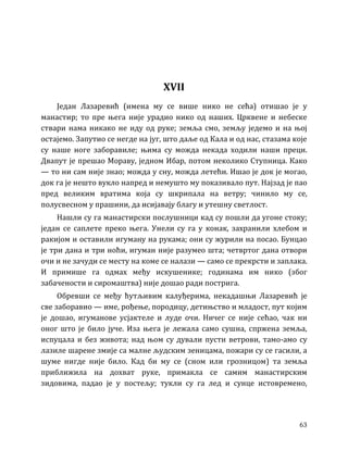 63
XVII
Један Лазаревић (имена му се више нико не сећа) отишао је у
манастир; то пре њега није урадио нико од наших. Црквене и небеске
ствари нама никако не иду од руке; земља смо, земљу једемо и на њој
остајемо. Запутио се негде на југ, што даље од Кала и од нас, стазама које
су наше ноге заборавиле; њима су можда некада ходили наши преци.
Двапут је прешао Мораву, једном Ибар, потом неколико Ступница. Како
— то ни сам није знао; можда у сну, можда летећи. Ишао је док је могао,
док га је нешто вукло напред и немушто му показивало пут. Најзад је пао
пред великим вратима која су шкрипала на ветру; чинило му се,
полусвесном у прашини, да исијавају благу и утешну светлост.
Нашли су га манастирски послушници кад су пошли да угоне стоку;
један се саплете преко њега. Унели су га у конак, захранили хлебом и
ракијом и оставили игуману на рукама; они су журили на посао. Бунцао
је три дана и три ноћи, игуман није разумео шта; четвртог дана отвори
очи и не зачуди се месту на коме се налази — само се прекрсти и заплака.
И примише га одмах међу искушенике; годинама им нико (због
забачености и сиромаштва) није дошао ради пострига.
Обревши се међу ћутљивим калуђерима, некадашњи Лазаревић је
све заборавио — име, рођење, породицу, детињство и младост, пут којим
је дошао, игуманове усјактеле и луде очи. Ничег се није сећао, чак ни
оног што је било јуче. Иза њега је лежала само сушна, спржена земља,
испуцала и без живота; над њом су дували пусти ветрови, тамо-амо су
лазиле шарене змије са малне људским зеницама, пожари су се гасили, а
шуме нигде није било. Кад би му се (сном или грозницом) та земља
приближила на дохват руке, примакла се самим манастирским
зидовима, падао је у постељу; тукли су га лед и сунце истовремено,
 