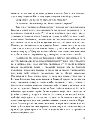 64
мучило све оно што се не може речима исказати. Оно што је говорио,
други нису разумели. Оно што су други говорили, он није разумевао.
Они рекоше: „Не чујемо те, брате. Шта то говориш?”
Он помисли: „Не чујем ни ја вас. Зашто ћутите говорећи?”
Тако је постао блажени. Смиреног и отупелог, са укоченим зеницама
(као да је видео нешто што наткриљује све остало), показивали су га
верницима, гостима и себи. Ујутро су га износили пред цркву, увече
уклањали и запајали водом (ракију су чували за себе); он ништа није
примећивао. Неколико пута помислише да га испусте, као случајно, али
одустадоше; он на то не би ни трепнуо као да тело више није његово.
Махом су га сажаљевали, али с мржњом. Зашто се њега ништа не тиче и
тиме као да ниподаштава њихове животе, узноси се и неће да дели
овоземаљску муку? Да су мислили како ће му тиме нашкодити, можда би
га и убили; њихова су срца била људска и тужна и сажаљевала су себе.
Манастир је био скроман, безначајан и забачен; заобилазили су га
светски путници, хроничари и дародавци као и путници. Није се знало ко
га је подигао, није имао ктитора. Прилазило му се преко неколико
газова, вододерина, јаруга и провалија, пешице или на брдским
коњићима. Нико га није пљачкао ни палио, чак ни околно становништво;
није имао своје пророке, подвижнике, чак ни обичне испоснике.
Молчалница је била празна; више се нико није држао старог завета
ћутања. Схимници (све сами сељаци и бегунци) вредно су радили на
пољу, окопавали кукурузе, секли дрвеће, подизали уставе; у цркви су
брундали и завијали храпавим гласовима који су знали и за погане речи
и за све скрнавно. Њихова молитва беше слаба и неделатна јер су је
обављали преко воље. Игуман (човек огроман, задригао и тужан) често
је ноћу одлазио у подрум и напијао се; лежао је на хладној земљи,
набрајао своје грехе и плакао док га ђаци не би однели у келију! И
причало се кришом да је некада обилазио сеоске жене и удовице. Мирис
стоке, балеге и ракијских казана мешао се са мирисима тамјана и воска;
били су бољи радници него верници, а ипак нису ништа имали и бојали
су се глади, града, суше или болести, највише бога кога су призивали
невешто и празна срца.
 