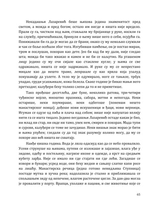 65
Некадашњи Лазаревић беше њихова једина знаменитост пред
светом, а можда и пред богом; остало им нигде и ништа није вредело.
Прали су га, чистили под њим, стављали му бројанице у руке, носили га
на службу, причешћивали, бринули о њему више него о себи, псујући га.
Понижавали би га да је могао да се брани; овако су му невољно служили
и чак се боље осећали због тога. Изгубивши памћење, он је постао миран,
тром и послушан, покоран као дете. Јео би кад би му дали, није гледао
шта; можда би тако жвакао и камен и не би се наљутио. На угашеном
лицу једино су му очи сијале као стаклене кугле; у њима се све
одражавало, ништа се није задржавало. И руке су му се непрестано
мицале као да нешто траже, лепршале су као крила која узалуд
покушавају да узлете. А тело му је одумирало, ноге се тањиле, трбух
упадао, груди усахњивале, кожа белела. Сваке године је бивао мањи него
претходне; калуђери беху толико слепи да то и не приметише.
Тако прођоше десетлећа, две буне, неколико ратова, три-четири
туђинске војске, мноштво празника, сабора, жетви и непогода. Неки
остарише, неки поумираше, неки одбегоше (поневши нешто
манастирског новца); дођоше нови искушеници и ђаци, нови верници.
Игуман се одузе од пића и плача над собом; више није напуштао келију
нити га се ишта тицало. Једино негдашњи Лазаревић остаде какав је био,
ни млад ни стар, ни овде ни тамо, увек нем, смирен и покоран. Мада тупи
и сурови, калуђери се томе не зачудише. Неки вишњи знак морао је бити
и њима упућен; гледали су да тај знак разумеју колико могу, да му се
покоре ако већ ништа не схватају.
Наиђе кишна година. Вода је лила одасвуд као да се небо провалило.
Усеви струнуше на њивама, путеви се излокаше и зајазише, влага уђе у
зидове, одећу и постељину, нагризе иконе и одежде, а крст на средњем
кубету зарђа. Није се имало ни где стајати ни где лећи. Загадише се
извори и бунари; усред воде, они беху жедни и сањаху слатке капи росе
на лишћу. Манастирска речица (једна готово невидљива Ступница)
постаде мутна и хучна река; надолазила је стално и приближавала се
спољашњем зиду од непечене, влагом расточене цигле. За дан-два могла
је провалити у порту. Врапци, ухолаже и пацови, и све животиње које се
 