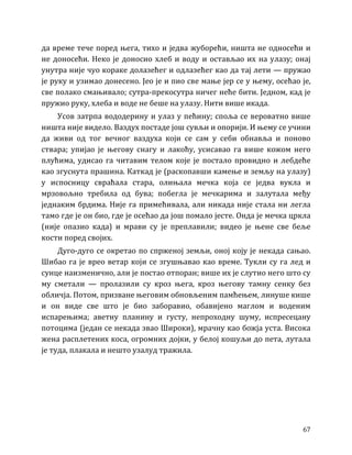 67
да време тече поред њега, тихо и једва жуборећи, ништа не односећи и
не доносећи. Неко је доносио хлеб и воду и остављао их на улазу; онај
унутра није чуо кораке долазећег и одлазећег као да тај лети — пружао
је руку и узимао донесено. Јео је и пио све мање јер се у њему, осећао је,
све полако смањивало; сутра-прекосутра ничег неће бити. Једном, кад је
пружио руку, хлеба и воде не беше на улазу. Нити више икада.
Усов затрпа вододерину и улаз у пећину; споља се вероватно више
ништа није видело. Ваздух постаде још сувљи и опорији. И њему се учини
да живи од тог вечног ваздуха који се сам у себи обнавља и поново
ствара; упијао је његову снагу и лакоћу, усисавао га више кожом него
плућима, удисао га читавим телом које је постало провидно и лебдеће
као згуснута прашина. Каткад је (раскопавши камење и земљу на улазу)
у испосницу свраћала стара, олињала мечка која се једва вукла и
мрзовољно требила од бува; побегла је мечкарима и залутала међу
једнаким брдима. Није га примећивала, али никада није стала ни легла
тамо где је он био, где је осећао да још помало јесте. Онда је мечка цркла
(није опазио када) и мрави су је преплавили; видео је њене све беље
кости поред својих.
Дуго-дуго се окретао по спрженој земљи, оној коју је некада сањао.
Шибао га је врео ветар који се згушњавао као време. Тукли су га лед и
сунце наизменично, али је постао отпоран; више их је слутио него што су
му сметали — пролазили су кроз њега, кроз његову тамну сенку без
обличја. Потом, призване његовим обновљеним памћењем, линуше кише
и он виде све што је био заборавио, обавијено маглом и воденим
испарењима; аветну планину и густу, непроходну шуму, испресецану
потоцима (један се некада звао Широки), мрачну као божја уста. Висока
жена расплетених коса, огромних дојки, у белој кошуљи до пета, лутала
је туда, плакала и нешто узалуд тражила.
 