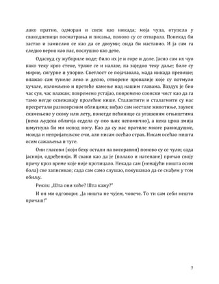 7
лако пратио, одморан и свеж као никада; моја чула, отупела у
свакодневици посматрања и писања, поново су се отварала. Понекад би
застао и замислио се као да се двоуми; онда би наставио. И ја сам га
следио верно као пас, послушно као дете.
Одасвуд су жубориле воде; било их је и горе и доле. Јасно сам их чуо
како теку кроз стене, траже се и налазе, па заједно теку даље; биле су
мирне, сигурне и упорне. Светлост се појачавала, мада никада превише;
опажао сам тунеле лево и десно, отворене провалије које су потмуло
хучале, изломљено и претеће камење над нашим главама. Ваздух је био
час сув, час влажан; повремено устајао, повремено озонски чист као да га
тамо негде освежавају пролећне кише. Сталактити и сталагмити су нас
пресретали разноврсним облицима; виђао сам нестале животиње, заувек
скамењене у скоку или лету, понегде пећинице са угашеним огњиштима
(нека људска обличја седела су око њих непомично), а нека црна змија
шмугнула би ми испод ногу. Као да су нас пратиле многе равнодушне,
можда и непријатељске очи, али нисам осећао страх. Нисам осећао ништа
осим сажаљења и туге.
Они гласови (који беху остали на висоравни) поново су се чули; сада
јаснији, одређенији. И сваки као да је (полако и натенане) причао своју
причу кроз време које није протицало. Некада сам (немајући ништа осим
бола) све записивао; сада сам само слушао, покушавао да се снађем у том
обиљу.
Рекох: „Шта они хоће? Шта кажу?”
И он ми одговори: „Ја ништа не чујем, човече. То ти сам себи нешто
причаш!”
 