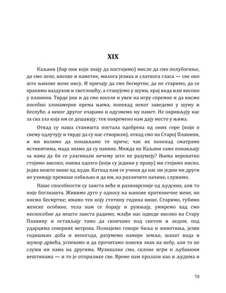 70
XIX
Каљани (бар они који знају да постојимо) мисле да смо полубогиње,
да смо лепе, високе и паметне, милога језика и слаткога гласа — све оно
што њихове жене нису. И причају да смо бесмртне, да не старимо, да се
хранимо ваздухом и светлошћу, а станујемо у шуми, крај вода или високо
у планини. Тврде још и да смо воселе и увек на игру спремне и да нисмо
посебно злонамерне према њима; понекад неког заведемо у шуму и
беспуће, а неког другог очарамо и одузмемо му памет. Не окривљују нас
за сва зла која им се дешавају; тек повремено нам дају место у њима.
Откад су наша станишта постала одобрена од оних горе (који о
свему одлучују и тврде да су нас створили), откад смо на Старој Планини,
и ми волимо да понављамо те приче; чак их понекад сматрамо
истинитима, мада знамо да су наивне. Можда их Каљани само понављају
за нама да би се улагивали нечему што не разумеју? Њима вероватно
стојимо високо; онима одозго (који су једини у праву) ми стојимо ниско,
једва нешто више од људи. Каткад нам се учини да нас ни једни ни други
не узимају превише озбиљно и да им, на различите начине, служимо.
Наше способности су заиста веће и разноврсније од људских, али то
није богзнашта. Живимо дуго у односу на њихове кратковечне жене, но
нисмо бесмртне; имамо тек коју стотину година више. Старимо, губимо
женске особине, тела нам се борају и ружњају, умиремо кад смо
неспособне да нешто заиста радимо; млађе нас одводе високо на Стару
Планину и остављају тамо да скончамо под снегом и ледом, под
ударцима северних ветрова. Познајемо говоре биља и животиња, језик
годишњих доба и непогода, разумемо намере земље, шапат вода и
шумор дрвећа, успевамо и да прочитамо понеки знак на небу, али то не
служи ни нама на другима. Музикалне смо, склоне игри и љубавним
вештинама — и то је отприлике све. Време нам пролази као и људима и
 