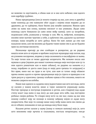 71
не можемо га зауставити, а збива нам се и оно што нећемо; они одозго
нам одређују судбине.
Наша предводница (она је нешто старија од нас, али лепа и држећа)
каже понекад да смо кажњене због људи с којима ипак морамо да се
дружимо; да то одбијемо, биле бисмо још жешће кажњене. Њихов грех
лежи на нама као сенка, њихова нискост и нас унижава. Људи само
понекад слуте божанско (и само неки међу њима); зато су несрећни,
недовољни себи, усамљени у чопору и зли. Ми га, међутим, познајемо,
носимо неке његове трагове у себи, а одбачене смо, удаљене од његовог
извора; наша несрећа је зато дубља. Било би нам лакше да смо као
каљанске жене, али ми желимо да будемо такве какве смо и да не будемо
прве на лествици нискости.
Незналице причају да смо слободне и развратне, да не радимо
ништа осим што се играмо и вребамо залутале мушкарце које потом, кад
их уловимо неспремне, водимо у своја склоништа и наслађујемо се њима.
То није тачно или се може друкчије испричати. Ми немамо посла око
мужева и деце (мушки део нашег племена никада није постојао или су га
они одозго уништили као и наше сећање), не радимо на њивама и у
пољу, порађамо се доста лако (кад се којој деси грешка те затрудни) и
без крви, нико нас не грди и не туче, али нам се тачно знају обавезе
према онима одозго и према предводници која је строга и праведна и не
трпи расуло у односима; грешку плаћамо одмах и без опозива, ништа не
можемо сакрити ни избећи.
Наши пак односи са људима нису једноставни као што изгледа, нити
су сасвим у нашој власти; више и тајне заповести управљају њима.
Постоје тренуци и поступци (скривени и ретки, али стварни) кад људи
стичу власт над нама и кад могу да нам раде шта хоће, кад постајемо
робиње својих робова. Те ствари нису исте за све нас; свака од нас има
понеку слабост коју не познаје и понеку забрану којом се људи могу
окористити. Оне које то сазнају више нису међу нама нити ми смемо да
их се сећамо; понашамо се као да никада нису биле овде.
Каљани ретко залазе у шуму (нашу и помало њихову) која је, зато
што вековима није крчена и спаљивана, постала непроходна; нигде
 