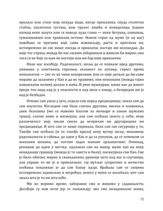 72
пролаза или стазе која некуда води, нигде пропланка, свуда столетна
стабла, заплетени густиш, воњ трулог лишћа и невиделица. Једино
каткад неко залута или га поведе луда глава — неки бегунац, зликовац,
сумасишавши или тражилац истине. Њихов страх од шуме (и од нас)
повећава се причама које сами измишљају, расте и притиска их;
истовремено их све више опседа и привлачи, постаје им неопходан. Да
није тог страха, можда би нас сасвим заборавили и живели би мирно; оно
чега се не боје за њих не постоји или им бар није привлачно.
Ипак нас посећују. Радозналост, жеља да се похвале пред другима,
уживање у сопственој стрепњи, склоност ка лутању, страст према
непознатом — све то их чини неопрезним. Још се није десило да ми саме
морамо да залазимо у Као и да их тражимо; они непозвани (можда тајно
намамљени нечим) долазе к нама. И увек мушкарци; њима као да живот
вреди тек онда кад је у опасности и кад виси о концу, а безвредан им је
кад је безбедан.
Откако сам ушла у јато, седела сам поред предводнице; знала сам да
сам изузетна. Изгледом сам била слична другима, висока и плавокоса,
увек белолика (ми се мажемо блатом из мочваре и соком шумских
трава), глатке коже и насмејана, али сам осећала нешто у себи, неку
различитост коју нисам смела да испричам ни другарицама ни
предводници. И што сам се више скривала, била сам све сигурнија у то.
Такође сам осећала (и то такође крила) неку мутну жељу, мешавину
радозналости и гађења, да одем у Као и да га упознам, да се помешам са
њиховим женама, да осетим задах њихове прљавштине. Понекад,
рекавши да идем у шетњу, одлазила сам на ивицу шуме као на неку
невидљиву границу (можда је то заиста и била); посматрала сам Као. Све
је било обично, мирно и свакодневно, ружније него код нас и спутаније,
али управо то ме је и привлачило; тај мутљаг супротних и нечистих
осећања показивао је да сам близу људи. Враћала сам се својима
истовремено задовољна и несрећна, нешто у мени се колебало; нит сам
знала шта је то ни шта хоће.
Ми не меримо време; заборавне смо и живимо у садашњости.
Догађаји су нам исти јер се понављају; ако смо незадовољне њима,
 