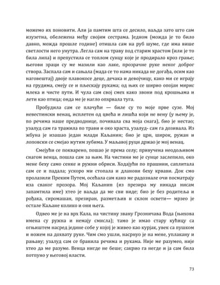 73
можемо их поновити. Али ја памтим шта се десило, ваљда зато што сам
изузетна, обележена међу својим сестрама. Једном (можда је то било
давно, можда прошле године) отишла сам на руб шуме, где има више
светлости него унутра. Легла сам на траву под старим храстом (или је то
била липа) и препустила се топлом сунцу које је продирало кроз грање;
његови зраци су ме мазили као лаке, прозрачне руке неког доброг
створа. Заспала сам и сањала (мада се то нама никада не догађа, осим као
наговештај) двоје плавокосе деце, дечака и девојчицу, како ми се играју
на грудима, смеју се и пљескају рукама; од њих се ширио опојан мирис
млека и чисте пути. И чула сам свој смех како звони под крошњама и
лети као птица; онда ме је нагло опхрвала туга.
Пробудила сам се плачући — биле су то моје прве сузе. Мој
невестински венац, исплетен од цвећа и лишћа који не вену (у њему је,
по речима наше предводнице, почивала сва моја снага), био је нестао;
узалуд сам га тражила по трави и око храста, узалуд- сам га дозивала. Из
жбуна је изашао један млади Каљанин; био је црн, широк, ружан и
лоповски се смејао жутим зубима. У маљавој руци држао је мој венац.
Смејући се покварено, пошао је према селу; привучена неодољивом
снагом венца, пошла сам за њим. На чистини ме је сунце заслепило, око
мене беху само сенке и ружни обриси. Ходајући по прашини, саплитала
сам се и падала; ускоро ми стопала и дланови беху крвави. Док смо
пролазили Преким Путем, осећала сам како ме радознале очи посматрају
иза сваког прозора. Мој Каљанин (из презира му никада нисам
запамтила име) хтео је ваљда да ме сви виде; био је без родитеља и
рођака, сиромашан, презиран, разметљив и склон освети— мрзео је
остале Каљане колико и они њега.
Одвео ме је на врх Кала, на чистину звану Грозничава Вода (њихова
имена су ружна и немају смисла); тамо је имао стару кућицу са
огњиштем насред једине собе у којој је живео као курјак, увек са пушком
и ножем на дохвату руке. Чим смо ушли, насрнуо је на мене, уплакану и
рањаву; узалуд сам се бранила речима и рукама. Није ме разумео, није
хтео да ме разуме. Венца нигде не беше; сакрио га негде и ја сам била
потпуно у његовој власти.
 