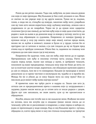 74
Рекох да ми ретко сањамо. Тада сам, међутим, на јави сањала ружан
сан који се није прекидао. Мој Каљанин је био слаб, уплашен и зао. Мени
се светио за све увреде које су му други нанели. Тукао ме је, пљувао,
газио, а онда ми се, стењући од пожуде, завлачио међу ноге; узвраћала
сам му тако што нисам користила своју љубавну вештину, лежала сам и
уздржавала се да не повраћам. Терао ме је да кувам неке одвратне
сплачине (јео је као свиња), да чистим кућу која се није дала очистити, да
радим с њим на њиви и да доносим воду са извора у потоку; кости су ми
пуцале под обрамицом са судовима. Повремено се напијао (ракију је
куповао негде у селу јер ништа своје није имао), клечао преда мном,
молио ме за љубав и нежност, плакао и бусао се у груди; потом би се
претурио где се затекао и заспао, а ја сам гледала да му не будем пред
очима кад се пробуди зловољан. Убила бих га, задавила на спавању или
отровала да сам само знала где је мој венац.
Повремено би одлутао; томе, као ни пићу, није могао да се одупре.
Претраживала сам кућу и околину стотину пута; узалуд. Увече сам
седела поред ватре, малне као некада у шуми, и сребрним чешљем,
поклоном од наше предводнице, чешљала косу која ми беше до пета; из
ње су излетале златне искре, варничиле, све обасјавале шумским сјајем и
ја сам се смејала. Али ми и то покварише; Каљани (и мушкарци и жене)
довлачили су се преко чистине и посматрали ме, чудећи се и мрзећи ме.
Можда би ме и убили да се нису бојали мога на силу мужа? Или су
мислили да је живот међу њима најгора казна?
И приметих како ми трбух расте и надува се. Знала сам шта је,
сетила сам се предводничиних прича о нашима које су затрудњивале с
људима; једино нисам могла да се сетим шта се после радило с децом.
Други пут сам заплакала, не знам зашто; сузе су ме просветлиле и
обрадовале.
Носећи, имала сам тегобе као и све каљанске жене. Изађоше ми вене
на ногама, коса ми изгуби сјај и опадаше (више нисам смела да се
чешљам), зуби ми се расклимаше и поцрнеше, а лице смрша и набора се;
једва се препознадох у води извора. Кад се мој Каљанин врати с лутања,
обрадова се, клече пред мене и засу ми стопала пољупцима; за тренутак
 