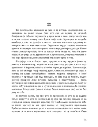 76
XX
Би смртоносије. Дошавши са југа и са истока, иноплеменици се
раширише по нашој земљи (као што смо ми некада по нечијој).
Освојивши је сабљом, окупаше је у крви жена и деце, растргоше је као
што лав черечи кошуту која брани своје лане. Мушкарце и младиће
одвођаху у ропство, девојке и дечаке силоваху, најлепше продаваху на
пазариштима за неколико аспри. Порушише тврде градове, попалише
цркве и манастире, погазише усеве; много народа помре од глади. На све
стране лежаху мртваци; нити се копаху нити имаде ко. Кога би увече
обесили, до јутра би га други појели и, прејевши се, умираху у мукама. И
они који преживеше, пожелеше смрт или нешто брже и горе.
Патријарх сам и божји слуга, проучио сам сву мудрост јелинску,
римску и византинску, видео сам како реке теку унатраг и како пада
црвен снег. И верујем у нешто што бих морао да поричем. Ђаво постоји,
нека се бог смилује мојој грешној души. Сотона и Антихрист је свуда и
свагда; он влада материјалним светом, људима, историјом и свим
појавама у природи. Где год погледам, за шта год се машим, видим
његово исцерено лице вечнога ругалице и подругљивца — прска
пљувачком као пијаница и пљује на све што је свето или људско. Дању ме
прати, ноћу ми долази на сан и мучи ме, изазива и понижава. Да се нисам
заветовао бесмртноме (макар колико бедан, његов сам део) дигао бих
руку на себе.
И покупих народ, све оне што су преживели и што су се надали
бољем животу и што су мислили да се има где побећи; поведох их на
север, под окриље северног цара. Бар сто тисућа људи, жена и деце пође
за мном; кретаху се као црне колоне из разрушенога мравињака.
Пређосмо многе планине, реке и кланце, проходисмо кроз тамне шуме
прошлости, и многи поумираше или остадоше где су заноћили. Само
 