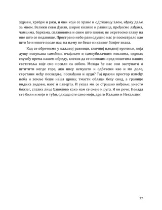 77
здрави, храбри и јаки, и они који се хране и одржавају злом, иђаху даље
за мном. Велики сиви Дунав, широк колико и равница, пређосмо лађама,
чамцима, баркама, сплавовима и свим што плови; не окретосмо главу на
оне што се подавише. Пространо небо равнодушно нас је посматрало као
што ће и многе после нас; на њему не беше никаквог божјег знака.
Кад се обретосмо у каљавој равници, сличној плодној пустињи, која
душу испуњава самоћом, очајањем и самоубилачким мислима, одржах
службу према нашем обреду, клекох да се помолим пред моштима наших
светитеља које смо носили са собом. Можда ће нас они заступати и
штитити негде горе, ако нису немушти и одбачени као и ми доле,
сврстани међу последње, посвађани и луди? Тај празан простор између
неба и земље беше наша црква; тмасти облаци беху свод, а границе
видика зидови, наос и паперта. И указа ми се страшно виђење: уместо
божјег, спазих лице ђаволово како нам се смеје и руга. И он рече: Некада
сте били и моји и туђи, од сада сте само моји, драги Каљани и Некаљани!
 