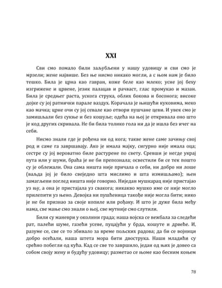 78
XXI
Сви смо помало били заљубљени у нашу удовицу и сви смо је
мрзели; жене највише. Без ње нисмо никако могли, а с њом нам је било
тешко. Била је црна као гавран, коже беле као млеко; усне јој беху
изгрижене и црвене, језик палацав и рачваст, глас промукао и мазан.
Била је средњег раста, ускога струка, облих бокова и босонога; високе
дојке су јој ратнички парале ваздух. Корачала је њишући куковима, меко
као мачка; црне очи су јој севале као отвори пушчане цеви. И увек смо је
замишљали без сукње и без кошуље; одећа на њој је откривала оно што
је код других скривала. Не би била толико гола ни да је ишла без ичег на
себи.
Нисмо знали где је рођена ни од кога; такве жене саме зачињу свој
род и саме га завршавају. Ако је имала мајку, сигурно није имала оца;
сестре су јој вероватно биле растурене по свету. Сревши је негде украј
пута или у шуми, браћа је не би препознала; освестили би се тек пошто
су је облежали. Она сама ништа није причала о себи, ни добро ни лоше
(ваљда јој је било свеједно шта мислимо и шта измишљамо); њен
замагљени поглед ништа није говорио. Ниједан мушкарац није пристајао
уз њу, а она је пристајала уз свакога; никакво мушко име се није могло
прилепити уз њено. Девојка ни пушћеница такође није могла бити; нико
је не би признао за своје копиле или рођаку. И што је дуже била међу
нама, све мање смо знали о њој, све мутније смо слутили.
Били су маневри у околини града; наша војска се вежбала за следећи
рат, палећи шуме, газећи усеве, пуцајући у брда, кошуте и дрвеће. И,
разуме се, све се то збивало за време пољских радова; да би се војници
добро осећали, наша штета мора бити двострука. Наши младићи су
срећно побегли од кућа. Кад се све то завршило, један од њих је довео са
собом своју жену и будућу удовицу; разметао се њоме као бесним коњем
 