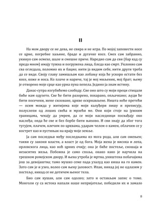 8
II
На мом двору се не дева, не свира и не игра. По мојој заповести носе
се црне, погребне хаљине, браде и дугачке косе. Смех сам забранио,
укинуо сам осмехе, шале и смешне приче. Наредио сам да сви (бар кад су
преда мном) имају тужна и погружена лица, бледа као смрт. Уклонио сам
сва огледала, поломио их и бацио; нити ја видим себе, нити други треба
да се виде. Своју главу замишљам као лобању која ће ускоро остати без
косе, коже и носа. Ко плаче и нариче, тај је мој миљеник, мој брат; њему
је отворено моје срце као урна пуна пепела. Једино ја знам истину.
Данас-сутра изгубићемо слободу. Све оно што су моји преци стицали
биће нам одузето. Све ће бити разорено, похарано, опљачкано; људи ће
бити посечени, жене силоване, цркве оскрнављене. Ништа неће претећи
— осим можда у житијима које моји калуђери пишу и преписују,
полуслепи од лоших свећа и мрзећи ме. Они који стоје на јужним
границама, чекају да умрем, да се моји наследници посвађају око
наслеђа; онда ће све и без борбе бити њихово. И сви знају да због тога
тугујем, плачем, клечим по црквама, ударам челом о камен, облачим се у
кострет као и пустињак на крају моје земље.
Ја сам последњи међу последњима из мога рода, али сам ожењен;
такви су закони власти, а власт је од бога. Моја жена је висока и лепа,
орловскога лица, као ноћ црних очију; она је биће постеље, сношаја и
незаситих жеља. Побожна је само споља, онако како је научила на
грешном ромејском двору. И њена утроба је мртва, уништена побачајима
још за девојаштва; тамо мушко семе пада узалуд као киша на го камен.
Зато сам је и узео, волео сам њену јаловост. Ипак, никад јој не одлазим у
постељу, никад се не дотичем њеног тела.
Био сам кушан, али сам одолео; зато и остављам запис о томе.
Монголи су са истока напали наше непријатеље, победили их и замало
 