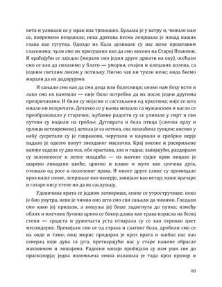 80
пета и уливали се у мрак иза троношке. Буљила је у ватру и, чинило нам
се, повремено певушила; нека дрхтава песма лепршала је изнад наших
глава као гугутка. Одоздо из Кала дозивале су нас жене крештавим
гласовима; чули смо их пригушено као да смо високо на Старој Планини.
И враћајући се заједно (морали смо једни друге држати на оку), осећали
смо се као да силазимо у блато — уморни, очајни и клецавих колена, са
једним светлим ликом у потиљку. Нисмо чак ни тукли жене; онда бисмо
морали да их додирујемо.
И сањали смо као да смо деца или болесници; снови нам беху исти и
лако смо их памтили — није било потребно да их после једни другима
препричавамо. И били су нејасни и састављени од крхотина; није се шта
имало ни испричати. Дечачко се у њима мешало са мужанским и нагло се
преображавало у старачко; љубавне радости су се уливале у смрт и сви
путеви су водили на гробље. Дуговрата и бела птица (слична орлу и
грлици истовремено) летела је са истока, сва позлаћена сунцем; високо у
небу сусретали су је гавранови, черупали и кљували и сребрно перје
падало је одозго попут звезданог маслачка. Крај високе и раскриљене
капије седела су два пса, оба крастава, зла и гадна; завијајући, раздирали
су зеленокосог и лепог младића — из његове сјајне крви ницало је
шарено ливадско цвеће, црвено и плаво и жуто као сунчева дуга,
отежало од росе и поленовог праха. И многе друге слике су промицале
кроз наше снове, лепршале као паперје, завијале као ветар; наше врачаре
и гатаре нису хтеле ни да их саслушају.
Удовичина врата се једном затворише, сенке се утростручише; неко
је био унутра, неко је чинио оно што смо сви сањали да чинимо. Гледали
смо како јој прилази, а кошуља јој беше задигнута до пупка; између
облих и млечних бутина црнео се бокор длака као трава израсла на белој
стени — срцаста и ружичаста уста отварала су се као отрован цвет
месождерке. Превијали смо се од страха и слатког бола, дробили смо се
на овде и тамо; онај мирис продирао је кроз врата и шибао нас као
северац који дува са југа, претварајући нас у старе пањеве обрасле
маховином и лишајима. Радосни вапаји пробијали су нам уши све до
праскозорја; једна изломљена сенка излазила је тада кроз прозор и
 