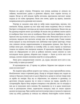 81
бежала на другу страну. Отворена као извор, удовица је лежала на
леђима, малаксалих удова и румених образа; њен гарави поглед се
жарио. Негде су већ певали трећи петлови, пригушена светлост ватре
падала је по нама презриво; били смо неми, црни од мрака, пакосно
искривљених уста, ружнији него иначе.
Унутра је залазио онај који је међу нама недостајао, високи, тек
ожењени Лазар, једини од нас који није имао надимак; био је толико
бистрог и отвореног погледа да му ништа нисмо веровали. Знали смо да
ће удовица морати неког да изабере. И знали смо да нећемо знати зашто
је изабрала баш тога кога је изабрала. Ипак смо били увређени и љути;
мрзели смо њу колико и њега, а понајвише себе. Неколико пута смо се и
потукли; морали смо пустити нечију крв, па макар своју. Главе наших
жена пуцале су под песницама као лубенице које одмах срастају; стоци
смо ломили кичме ждрепчаницима и кундацима пушака. Ако брзо не
избије неки рат, поклаћемо се између себе; са свих страна су пиштала
тоцила на којима смо оштрили ножеве. И приликом порођаја Лазареве
жене не обрадовасмо се што је рођено женско; наши синови су нам
изгледали мали, ружни, зборани као старци — били су исти као и ми
некада, слични својим синовима који ће се сутра рађати.
Неко рече завереничким гласом: „Ја, људи, мислим исто што и ви.
Само нећу то први да кажем!”
И одговорисмо му: „У праву си, рођаче. Хајдемо сви заједно и нека
нико не изостане!”
На ледини пред кућом сусрете нас тамна, у пасу пресамићена сенка.
Изобличеног лица и крвавих руку, Лазар је тетурао поред нас, падао на
земљу и бауљао; учини нам се да је обрастао у длаку и сличан твору који
се враћа из похаре. Кад му се обратисмо, он зацвиле и урликну; са
дугачких очњака цедила му се пена и капала на траву, пржећи је и
сагоревајући. Врата беху широм отворена и ми уђосмо; све то потраја и
као да се неколико пута понови. На зидовима су се и даље ковитлале
голе и распојасане сенке, задигнутих кошуља; није се знало одакле
долазе ни куда иду. При слабој светлости ватре која се гасила (а горела је
сама од себе), удовица је лежала на леђима, блистајући голом кожом;
 