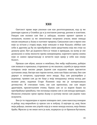 83
XXII
Светлост праве вере упознао сам као десетогодишњак, кад су ме
јаничари одвели у Стамбол да и ја постанем јаничар, ратник и осветник.
Увидео сам колико сам био у заблуди, колико прожет грехом и
незнањем, колико су ме свештеници погрешно учили; више никада
нисам посумњао у Алаха и његовог пророка. Сажаљевао сам и мрзео оне
који су остали у старој вери, моје земљаке и моје Каљане; обећао сам
себи и другима да ћу их преобраћати свим средствима која ми стоје на
дохвату руке. Пут до јединога бога је тежак и кривудав, на њему је све
дозвољено и нема милости према неверницима; нарочито према онима
који се лажно представљају и нечисти наук крију у себи као опаку
болест.
Прошао сам обуке, школе и вежбања, био међу најбољима, добијао
сам похвале и признања, старешине су ме хвалиле, служба је преда мном
отварала своје високе двери. Једном сам издалека видео пресветло
султаново лице, бистро као горски поток, лепо као бојна застава; био сам
дирнут и потресен, одлучнији него икада. Кад сам распоређен у
јединице, тражио сам да ме баце у моју некадашњу земљу испод две
велике реке, надомак Старе Планине која ми је наткриљавала
детињство. И стигавши тамо, све сам препознао, све сам видео
друкчијим, просветљеним очима. Одмах сам се са жаром бацио на
преобраћање хришћана, тих поганаца којима сам и сам некада припадао.
Несвесно учињене грехе према Алаху и султану могао сам једино тако
искупити.
Био је то тврдокоран и заувек покварен свет, само наизглед покоран
и добар; под мирноћом су крили зло и побуну. А најгори су, авај, били
моји рођаци, синови оне утробе која је и мене некада носила, моја бивша
браћа. Мрзели су ме више него ја њих, подмукло су се бранили ћутањем;
 