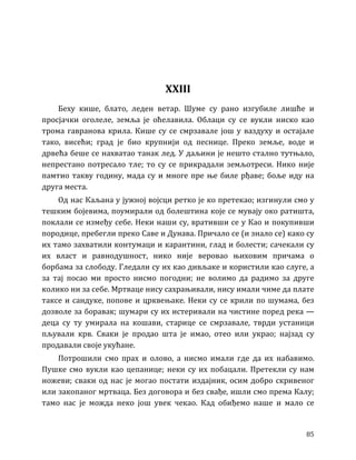 85
XXIII
Беху кише, блато, леден ветар. Шуме су рано изгубиле лишће и
просјачки оголеле, земља је оћелавила. Облаци су се вукли ниско као
трома гавранова крила. Кише су се смрзавале још у ваздуху и остајале
тако, висећи; град је био крупнији од песнице. Преко земље, воде и
дрвећа беше се нахватао танак лед. У даљини је нешто стално тутњало,
непрестано потресало тле; то су се прикрадали земљотреси. Нико није
памтио такву годину, мада су и многе пре ње биле рђаве; боље иду на
друга места.
Од нас Каљана у јужној војсци ретко је ко претекао; изгинули смо у
тешким бојевима, поумирали од болештина које се мувају око ратишта,
поклали се између себе. Неки наши су, вративши се у Као и покупивши
породице, пребегли преко Саве и Дунава. Причало се (и знало се) како су
их тамо захватили контумаци и карантини, глад и болести; сачекали су
их власт и равнодушност, нико није веровао њиховим причама о
борбама за слободу. Гледали су их као дивљаке и користили као слуге, а
за тај посао ми просто нисмо погодни; не волимо да радимо за друге
колико ни за себе. Мртваце нису сахрањивали, нису имали чиме да плате
таксе и сандуке, попове и црквењаке. Неки су се крили по шумама, без
дозволе за боравак; шумари су их истеривали на чистине поред река —
деца су ту умирала на кошави, старице се смрзавале, тврди устаници
пљували крв. Сваки је продао шта је имао, отео или украо; најзад су
продавали своје укућане.
Потрошили смо прах и олово, а нисмо имали где да их набавимо.
Пушке смо вукли као цепанице; неки су их побацали. Претекли су нам
ножеви; сваки од нас је могао постати издајник, осим добро скривеног
или закопаног мртваца. Без договора и без свађе, ишли смо према Калу;
тамо нас је можда неко још увек чекао. Кад обиђемо наше и мало се
 