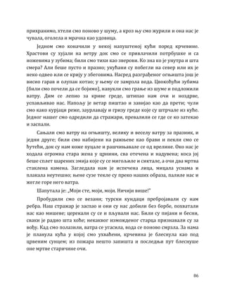 86
прихранимо, хтели смо поново у шуму, а кроз њу смо журили и она нас је
чувала, оголела и мрачна као удовица.
Једном смо коначили у некој напуштеној кући поред крчевине.
Храстови су хујали на ветру док смо се привлачили потрбушке и са
ножевима у зубима; били смо тихи као зверови. Ко зна ко је унутра и шта
смера? Али беше пусто и празно; укућани су побегли на север или их је
неко одвео или се крију у збеговима. Насред разграђеног огњишта још је
висио гарав и олупан котао; у њему се замрзла вода. Цвокоћући зубима
(били смо почели да се бојимо), навукли смо грање из шуме и подложили
ватру. Дим се лепио за криве греде, штипао нам очи и ноздрве,
успављивао нас. Напољу је ветар пиштао и завијао као да прети; чули
смо како курјаци реже, заурлавају и гризу греде које су штрчале из куће.
Једног нашег смо одредили да стражари, превалили се где се ко затекао
и заспали.
Сањали смо ватру на огњишту, велику и веселу ватру за празник, и
једни друге; били смо набијени на ражњеве као брави и пекли смо се
ћутећи, док су нам коже пуцале и рашчињавале се од врелине. Око нас је
ходала огромна стара жена у црнини, сва отечена и надувена; коса јој
беше сплет шарених змија које су се мигољиле и сиктале, а очи два мртва
стаклена камена. Загледала нам је испечена лица, мицала уснама и
плакала неутешно; њене сузе текле су преко наших образа, палиле нас и
жегле горе него ватра.
Шапутала је: „Моји сте, моји, моји. Ничији више!”
Пробудили смо се везани; турски кундаци пребројавали су нам
ребра. Наш стражар је заспао и они су нас добили без борбе, похватали
нас као мишеве; церекали су се и пљували нас. Били су пијани и бесни,
сваки је радио шта хоће; некаквог изможденог старца признавали су за
вођу. Кад смо полазили, ватра се угасила, вода се поново смрзла. За нама
је планула кућа у којој смо ухваћени, крчевина је блеснула као под
црвеним сунцем; из пожара нешто запишта и последњи пут блеснуше
оне мртве старичине очи.
 