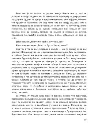 87
Било нас је по десетак на једном ланцу. Вукли смо се, падали,
устајали и тетурали даље; ако би неко застао, војници су га докрајчивали
кундацима. Судећи по сунцу и пределима (некада смо, војујући, обишли
све крајеве и познавали смо их) ишли смо на север; спаљена села и
редови набијених на кочеве показивали су нам пут. На небу су грактали
гавранови. На земљи су се купили острвљени пси; кидали су месо
живима који су викали, молили за милост и псовали са кочева.
Пролазили смо ћутећи, оборених глава; нисмо одбранили ни њих ни
себе.
Један завапи: „Убијте ме, браћо. Јесте ли људи?”
И неко му одговори: „Било то, брате. Нисмо више!”
Два-три пута су нас свратили у касабе — да се покажу и да нас
прикажу. Помамна руља нас је тукла и секла ножевима, буле су крештале
и гребале (нисмо им видели лица под фереџама), деца су нас гађала
камењем. Зурле и бубњеви су пиштали и ударали по блатним уличицама
које су загађивали нужници, фукара је прекидала башкарење и
наваљивала, крвавих очију и масних губица. Са минарета се циктало и
укујисало; тако су подјаривали бес. Засипали су нас изметом, уквареним
јајима, цркнутим мачкама и пацовима, свињском изнутрицом; на главе
су нам набијали вреће са пепелом и лупали по њима, да удахнемо
сагоретине и гар. Срећни су се одмах угушили; избегли су све што нас је
чекало. Свећама су нам горели табане и терали нас да играмо по
усијаном угљевљу; морали смо да подврискујемо као у колу. Најбољим
играчима после су ч1екићима и каменицама туцали мошње као ми
некада ждрепцима и биковима; уштројени су се враћали међу нас
погнутих глава.
Са стране су стајале наше жене и девојке, понеке тек девојчице,
разголићене на хладноћи, везане конопцима или затворене у кавезима.
Биле су изложене на продају; около су се смуцали грбавци, наказе,
малоумници, аскери и голобради ученици из текија. Пипали су их,
штипали, дрпали, куповали и одмах препродавали. А неке су биле у
прљавим, шареним шаторима; тамо се чекало на ред, брзо улазило и још
брже излазило. Док смо пролазили, учини нам се да видесмо измучено
 